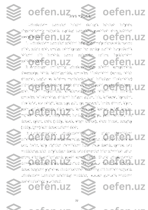 TAVSIYALAR.
Urboekotizim   tuproqlari   holatini   ekologik   baholash   bo‘yicha
o‘rganishlarimiz   natijasida   quyidagi   tuproqlarni   yaxshilash   chora-tadbirlari
tavsiya etiladi:
1. Urboekotizim tuproqlari tarkibini  belgilangan me’yorlar asosida nazorot
qilish,   tadqiq   etish,   amalga   oshirilayotgan   har   qanday   qurilish   bunyodkorlik
ishlarini   olib   borishda   tuproq   qatlamidan   oqilona   foydalanishni
tashkillashtirish;
2. Antropogen   omillarning   urboekotizimlarga   ta’sirini   kamaytirishda
dissertatsiya   ishida   keltirilganidek,   atmosfera   ifloslanishini   (sanoat,   ishlab
chiqarish,   turg‘un   va   ko‘chma   manbalardan   hosil   bo‘ladigan   ifloslanishlar)
oldini olish chora tadbirlarini ishlab chiqish, shahar yashil maydonlarini barpo
etish.   Yashil   maydonlarda   ko‘kalamzorlashtirish   ishlarini   olib   borishda
atmosfera   isfloslanishiga   chidamli   bo‘lgan:   gujum,   lola,   ko‘ksarvi,   leynadini,
olov   ko‘zi,   soz   oshig‘i,   katta   tuya   guli,   oya   manzarali,   londra   chinori,   klyon,
yasin,   goluboy   keparis,   eldor   sasna,   kampak   tuya,   kashtan,   safura,   katalpa,
majivelnik,   kashtan,   oddiy   eman,   bunduk,   gledichiya,   yapon   saforasi,   lola
daraxti,   aylant,   archa   (oddiy,   kazak,   virgin   archasi),   sharq   biotasi,   qarag‘ay
(oddiy, Qrim) kabi daraxt turlarini ekish;
3. Bundan   tashqari,   urboekotizimlarni   hosil   qilgan   o‘simliklarni
qo‘shimcha  oziqlantirish ishlarini amalga oshirish zarur. Ushbu oziqlantirishda
azot,   fosfor,   kaliy   o‘g‘itlari   o‘simliklarni   butun   o‘suv   davrida,   ayniqsa   oziq
moddalariga talab  qo‘yiladigan davrda oziq elementlari bilan ta’minlash uchun
eritma   sifatida   qo‘llanilganda   yaxshi   samara   beradi.   Chunki   urboekotizimlar
doimiy   antropogen   ta’sir   ostida   bo‘ladi.   Yilning   kuz   faslida   esa   to‘kilgan
daraxt barglarini yig‘ish va obodonlashtirish ishlarining olib borilishi natijasida
urboekotizim   tuproqlari   tarkibidagi   moddalar,     xususan   gumuslik   miqdorini
qashshoqlashishi  yuz beradi.
77 