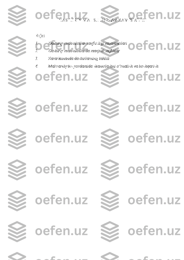 DASTURIY MAHSULOTLAR XAVFSIZLIGI  
 
Reja:  
1. Dasturiy mahsulotlar xavfsizligi muammolari 
2. Dasturiy mahsulotlarda mavjud zaifliklar 
3. Zararkunanda dasturlarning tahlili 
4. Malwarebytes yordamida skanerlashni o rnatish va boshqarish ʻ
 
  