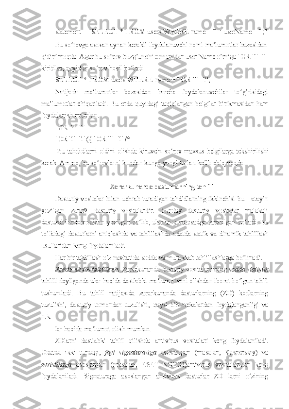 statement = " SELECT  *  FROM  users  WHERE  name = '" + userName + "';"
Bu so rovga asosan aynan kerakli foydalanuvchi nomi ma‘lumotlar bazasidanʻ
qidirilmoqda. Agar bu so rov buzg’unchi tomonidan user Name o rniga ' OR '1'='1 	
ʻ ʻ
kiritilsa, quyidigi so rov hosil bo ladi: 	
ʻ ʻ
SELECT  *  FROM  users  WHERE  name = ''  OR  '1'='1'; 
Natijada   ma‘lumotlar   bazasidan   barcha   foydalanuvchilar   to g’risidagi	
ʻ
ma‘lumotlar   chiqariladi.   Bu   erda   quyidagi   taqiqlangan   belgilar   birikmasidan   ham
foydalanish mumkin. 
' OR '1'='1' -- 
' OR '1'='1' ({ ' OR '1'='1' /* 
  Bu tahdidlarni oldini olishda kiruvchi so rov maxsus belgilarga tekshirilishi	
ʻ
kerak. Ammo, bu so rovlarni kundan-kunga yangi turlari kelib chiqmoqda. 	
ʻ
 
Zararkunanda dasturlarning tahlili 
Dasturiy vositalar bilan uchrab turadigan tahdidlarning ikkinchisi bu – atayin
yozilgan   zararli   dasturiy   vositalardir.   Bunday   dasturiy   vositalar   malakali
dasturchilar tomonidan yozilgan bo lib, ular aniq maqsadga qaratilgan bo ladi. Bu	
ʻ ʻ
toifadagi dasturlarni aniqlashda va tahlillashda odatda statik va dinamik tahlillash
usullaridan keng foydalaniladi. 
Har bir tahlillash o z navbatida sodda va murakkab tahlillashlarga bo linadi. 	
ʻ ʻ
Sodda statik tahlillash.   Zararkunanda dasturiy vositalarnining   sodda statistik
tahlili deyilganda ular haqida dastlabki ma‘lumotlarni olishdan iborat bo lgan tahlil	
ʻ
tushuniladi.   Bu   tahlil   natijasida   zararkunanda   dasturlarning   (ZD)   kodlarning
tuzulishi,   dasturiy   tomondan   tuzulishi,   qaysi   biblotekalardan   foydalanganligi   va
h.k. 
lar haqida ma‘lumot olish mumkin. 
ZDlarni   dastlabki   tahlil   qilishda   antivirus   vositalari   keng   foydalaniladi.
Odatda   ikki   turdagi,   fayl   signaturasiga   asoslangan   (masalan,   Kasperskiy)   va
evristikaga   asoslangan   (masalan,   ESET   NOD32)antivirus   vositalaridan   keng
foydalaniladi.   Signaturaga   asoslangan   antivirus   dasturlar   ZD   larni   o zining	
ʻ 