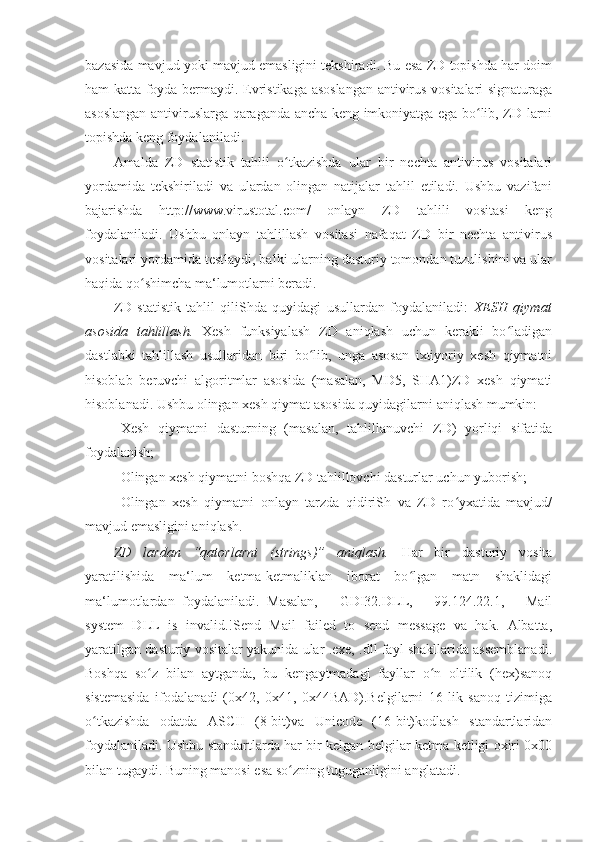 bazasida mavjud yoki mavjud emasligini tekshiradi. Bu esa ZD topishda har doim
ham katta foyda bermaydi. Evristikaga asoslangan antivirus vositalari signaturaga
asoslangan antiviruslarga qaraganda ancha keng imkoniyatga ega bo lib, ZD larniʻ
topishda keng foydalaniladi. 
Amalda   ZD   statistik   tahlil   o tkazishda   ular   bir   nechta   antivirus   vositalari	
ʻ
yordamida   tekshiriladi   va   ulardan   olingan   natijalar   tahlil   etiladi.   Ushbu   vazifani
bajarishda   http://www.virustotal.com/   onlayn   ZD   tahlili   vositasi   keng
foydalaniladi.   Ushbu   onlayn   tahlillash   vositasi   nafaqat   ZD   bir   nechta   antivirus
vositalari yordamida testlaydi, balki ularning dasturiy tomondan tuzulishini va ular
haqida qo shimcha ma‘lumotlarni beradi. 	
ʻ
ZD   statistik   tahlil   qiliShda   quyidagi   usullardan   foydalaniladi:   XESH   qiymat
asosida   tahlillash.   Xesh   funksiyalash   ZD   aniqlash   uchun   kerakli   bo ladigan	
ʻ
dastlabki   tahlillash   usullaridan   biri   bo lib,   unga   asosan   ixtiyoriy   xesh   qiymatni	
ʻ
hisoblab   beruvchi   algoritmlar   asosida   (masalan,   MD5,   SHA1)ZD   xesh   qiymati
hisoblanadi.  Ushbu olingan xesh qiymat asosida quyidagilarni aniqlash mumkin: 
- Xesh   qiymatni   dasturning   (masalan,   tahlillanuvchi   ZD)   yorliqi   sifatida
foydalanish; 
- Olingan xesh qiymatni boshqa ZD tahlillovchi dasturlar uchun yuborish; 
- Olingan   xesh   qiymatni   onlayn   tarzda   qidiriSh   va   ZD   ro yxatida   mavjud/	
ʻ
mavjud emasligini aniqlash. 
ZD   lardan   “qatorlarni   (strings)”   aniqlash.   Har   bir   dasturiy   vosita
yaratilishida   ma‘lum   ketma-ketmaliklan   iborat   bo lgan   matn   shaklidagi	
ʻ
ma‘lumotlardan   foydalaniladi.   Masalan,   ―GDI32.DLL,   ―99.124.22.1,   ―Mail
system   DLL   is   invalid.!Send   Mail   failed   to   send   message   va   hak.   Albatta,
yaratilgan dasturiy vositalar yakunida ular .exe, .dll fayl shakllarida assemblanadi.
Boshqa   so z   bilan   aytganda,   bu   kengaytmadagi   fayllar   o n   oltilik   (hex)sanoq	
ʻ ʻ
sistemasida   ifodalanadi   (0x42,   0x41,   0x44BAD).Belgilarni   16   lik   sanoq   tizimiga
o tkazishda   odatda   ASCII   (8-bit)va   Unicode   (16-bit)kodlash   standartlaridan	
ʻ
foydalaniladi. Ushbu standartlarda har bir kelgan belgilar ketma-ketligi oxiri 0x00
bilan tugaydi. Buning manosi esa so zning tuguganligini anglatadi. 	
ʻ 