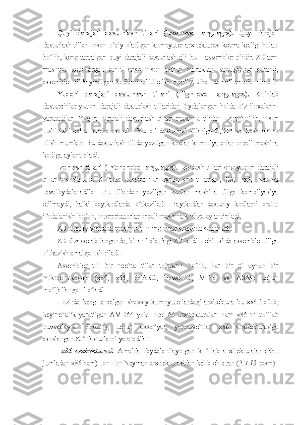 Quyi   darajali   dasturlash   tillari   (Low-level   languages).   Quyi   darajali
dasturlash tillari inson o qiy oladigan kompyuter arxitekturasi ketma-ketligi holatiʻ
bo lib,   keng   tarqalgan   quyi   darajali   dasturlash   tili   bu   –   assembler   tilidir.   ZDlarni	
ʻ
mashina   kodi   orqali   tahlil   etish   inson   uchun   murakkab   sanalginligi   sababli,
assembler tilida yozilgan kodlarni tahlil etish orqali ZD haqidama‘lumotlar olinadi.
Yuqori   darajali   dasturlash   tillari   (High-level   languages).   Ko plab	
ʻ
dasturchilar   yuqori  darajali  dasturlash   tillaridan  foydalangan  holda  o z  ilovalarini	
ʻ
yaratadilar.   Yuqori   darajali   dasturlash   tillari   mashina   tilidan   uzoq   bo lib,   inson	
ʻ
tushinishi  uchun  ancha osondir. Yuqori  dasturlash tillariga C,C++  va boshqalarni
olish mumkin. Bu dasturlash tilida yozilgan kodlar kompilyatorlar orqali mashina
kodiga aylantiriladi. 
Izohlash tillari (Interpreted languages).   Izohlash tillari eng yuqori darajali
tillar   hisoblanadi.   Ko plab   dasturchilar   aynan   shu   tillardan,   C#,   Perl,   .Net   va	
ʻ
Javafoydalanadilar.   Bu   tillardan   yozilgan   kodlar   mashina   tiliga   kompilyasiya
etilmaydi,   balki   baytkodlarda   o tkaziladi.   Baytkodlar   dasturiy   kodlarni   oraliq	
ʻ
ifodalanishi bo lib, interpritatorlar orqali mashina kodiga aylantiriladi. 	
ʻ
ZD doimiy xotirada mashina tilining binar shaklida saqlanadi. 
ZD dizassembrlanganda, binar holatdagi ZD kodini chiqishda assembler tiliga
o tkazish amalga oshiriladi. 	
ʻ
Assembler   tili   bir   nechta   tillar   to plami   bo lib,   har   bir   til   aynan   bir	
ʻ ʻ
mikroprotsessor   (x86,   x64,   SPARC,   PowerPC,   MIPS,   va   ARM)   uchun
mo ljallangan bo ladi. 	
ʻ ʻ
Hozirda   keng   tarqalgan   shaxsiy   kompyuterlardagi   arxitektura   bu   x86   bo lib,	
ʻ
keyinchalik   yaratilgan   AMD64   yoki   Intel   64   arxitekturalari   ham   x86   ni   qo llab
ʻ
quvvatlaydi.   Shuning   uchun   aksariyat,   yaratuvchilar   x86   arxitekturasiga
asoslangan ZD dasturlarni yaratadilar. 
  x86   arxitekturasi.   Amalda   foydalanilayotgan   ko plab   arxitekturalar   (Shu	
ʻ
jumladan x86 ham) Jon Fon Neyman arxitekturasidan kelib chiqqan (3.7 .12 -rasm). 