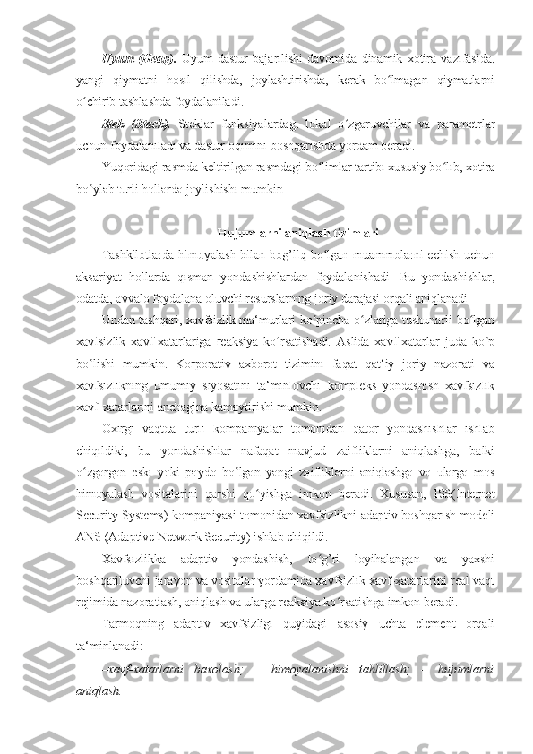 Uyum   (Heap).   Uyum   dastur   bajarilishi   davomida   dinamik   xotira   vazifasida,
yangi   qiymatni   hosil   qilishda,   joylashtirishda,   kerak   bo lmagan   qiymatlarniʻ
o chirib tashlashda foydalaniladi. 	
ʻ
Stek   (Stack).   Steklar   funksiyalardagi   lokal   o zgaruvchilar   va   parametrlar	
ʻ
uchun foydalaniladi va dastur oqimini boshqarishda yordam beradi. 
Yuqoridagi rasmda keltirilgan rasmdagi bo limlar tartibi xususiy bo lib, xotira	
ʻ ʻ
bo ylab turli hollarda joylishishi mumkin. 	
ʻ
 
Hujumlarni aniqlash tizimlari  
Tashkilotlarda himoyalash bilan bog’liq bo lgan muammolarni  echish uchun	
ʻ
aksariyat   hollarda   qisman   yondashishlardan   foydalanishadi.   Bu   yondashishlar,
odatda, avvalo foydalana oluvchi resurslarning joriy darajasi orqali aniqlanadi. 
Undan tashqari, xavfsizlik ma‘murlari ko pincha o zlariga tushunarli bo lgan	
ʻ ʻ ʻ
xavfsizlik   xavf-xatarlariga   reaksiya   ko rsatishadi.   Aslida   xavf-xatarlar   juda   ko p	
ʻ ʻ
bo lishi   mumkin.   Korporativ   axborot   tizimini   faqat   qat‘iy   joriy   nazorati   va	
ʻ
xavfsizlikning   umumiy   siyosatini   ta‘minlovchi   kompleks   yondashish   xavfsizlik
xavf-xatarlarini anchagina kamaytirishi mumkin. 
Oxirgi   vaqtda   turli   kompaniyalar   tomonidan   qator   yondashishlar   ishlab
chiqildiki,   bu   yondashishlar   nafaqat   mavjud   zaifliklarni   aniqlashga,   balki
o zgargan   eski   yoki   paydo   bo lgan   yangi   zaifliklarni   aniqlashga   va   ularga   mos
ʻ ʻ
himoyalash   vositalarini   qarshi   qo yishga   imkon   beradi.   Xususan,   ISS(Internet	
ʻ
Security Systems) kompaniyasi tomonidan xavfsizlikni adaptiv boshqarish modeli
ANS (Adaptive Network Security) ishlab chiqildi. 
Xavfsizlikka   adaptiv   yondashish,   to g’ri   loyihalangan   va   yaxshi	
ʻ
boshqariluvchi jarayon va vositalar yordamida xavfsizlik xavf-xatarlarini real vaqt
rejimida nazoratlash, aniqlash va ularga reaksiya ko rsatishga imkon beradi. 	
ʻ
Tarmoqning   adaptiv   xavfsizligi   quyidagi   asosiy   uchta   element   orqali
ta‘minlanadi: 
– xavf-xatarlarni   baxolash;   –   himoyalanishni   tahlillash;   –   hujumlarni
aniqlash.  