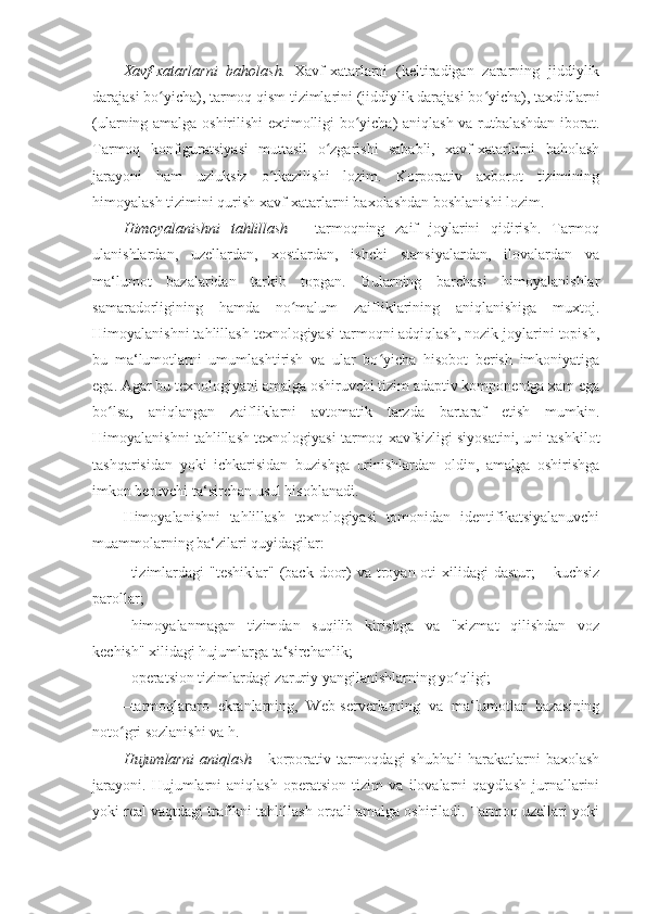 Xavf-xatarlarni   baholash.   Xavf-xatarlarni   (keltiradigan   zararning   jiddiylik
darajasi bo yicha), tarmoq qism tizimlarini (jiddiylik darajasi bo yicha), taxdidlarniʻ ʻ
(ularning amalga oshirilishi extimolligi bo yicha) aniqlash va rutbalashdan iborat.	
ʻ
Tarmoq   konfiguratsiyasi   muttasil   o zgarishi   sababli,   xavf-xatarlarni   baholash	
ʻ
jarayoni   ham   uzluksiz   o tkazilishi   lozim.   Korporativ   axborot   tizimining	
ʻ
himoyalash tizimini qurish xavf-xatarlarni baxolashdan boshlanishi lozim. 
Himoyalanishni   tahlillash   -   tarmoqning   zaif   joylarini   qidirish.   Tarmoq
ulanishlardan,   uzellardan,   xostlardan,   ishchi   stansiyalardan,   ilovalardan   va
ma‘lumot   bazalaridan   tarkib   topgan.   Bularning   barchasi   himoyalanishlar
samaradorligining   hamda   no malum   zaifliklarining   aniqlanishiga   muxtoj.	
ʻ
Himoyalanishni tahlillash texnologiyasi tarmoqni adqiqlash, nozik joylarini topish,
bu   ma‘lumotlarni   umumlashtirish   va   ular   bo yicha   hisobot   berish   imkoniyatiga	
ʻ
ega. Agar bu texnologiyani amalga oshiruvchi tizim adaptiv komponentga xam ega
bo lsa,   aniqlangan   zaifliklarni   avtomatik   tarzda   bartaraf   etish   mumkin.	
ʻ
Himoyalanishni tahlillash texnologiyasi tarmoq xavfsizligi siyosatini, uni tashkilot
tashqarisidan   yoki   ichkarisidan   buzishga   urinishlardan   oldin,   amalga   oshirishga
imkon beruvchi ta‘sirchan usul hisoblanadi. 
Himoyalanishni   tahlillash   texnologiyasi   tomonidan   identifikatsiyalanuvchi
muammolarning ba‘zilari quyidagilar: 
– tizimlardagi  "teshiklar"  (back  door)  va troyan oti  xilidagi  dastur;  – kuchsiz
parollar; 
– himoyalanmagan   tizimdan   suqilib   kirishga   va   "xizmat   qilishdan   voz
kechish" xilidagi hujumlarga ta‘sirchanlik; 
– operatsion tizimlardagi zaruriy yangilanishlarning yo qligi; 	
ʻ
– tarmoqlararo   ekranlarning,   Web-serverlarning   va   ma‘lumotlar   bazasining
noto gri sozlanishi va h. 	
ʻ
Hujumlarni   aniqlash   -  korporativ tarmoqdagi  shubhali  harakatlarni  baxolash
jarayoni.   Hujumlarni   aniqlash   operatsion   tizim   va   ilovalarni   qaydlash   jurnallarini
yoki real vaqtdagi trafikni tahlillash orqali amalga oshiriladi. Tarmoq uzellari yoki 