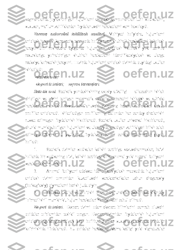 segmentlarida joylashtirilgan hujumlarni  aniqlash komponentlari  turli  xodisalarni,
xususan, ma‘lum zaifliklardan foydalanuvchi harakatlarni xam baxolaydi. 
Tarmoq   axborotini   tahlillash   usullari.   Mohiyati   bo yicha,   hujumlarniʻ
aniqlash jarayoni korporativ tarmoqda bo layotgan shubhali harakatlarni baholash	
ʻ
jarayonidir.   Boshqacha   aytganda   hujumlarni   aniqlash-hisoblash   yoki   tarmoq
resurslariga   yo naltirilgan   shubhali   harakatlarni   identifikatsiyalash   va   ularga	
ʻ
reaksiya ko rsatish jarayoni. 	
ʻ Hozirda hujumlarni aniqlash tizimida quyidagi usullar
ishlatiladi: 
– statistik usul; 
– ekspert tizimlari; – neyron tarmoqlari. 
Statistik   usul.   Statistik   yondashishning   asosiy   afzalligi   —   allaqachon   ishlab
chiqilgan   va   o zini   tanitgan   matematik   statistika   apparatini   ishlatish   va   sub‘ekt	
ʻ
harakteriga   moslash.   Avval   tahlillanuvchi   tizimning   barcha   sub‘ektlari   uchun
profillar   aniqlanadi.   Ishlatiladigan   profillarning   etalondan   har   qanday   chetlanishi
ruxsat   etilmagan   foydalanish   hisoblanadi.   Statistik   usullar   universal   hisoblanadi,
chunki mumkin bo lgan hujumlarni va ular foydalanadigan zaifliklarni bilish talab	
ʻ
etilmaydi.   Ammo   bu   usullardan   foydalanishda   bir   qancha   muammolar   paydo
bo ladi: 	
ʻ
1. Statistik   tizimlar   xodisalar   kelishi   tartibiga   sezuvchanmaslar;   ba‘zi
hollarda bir xodisaning o zi, kelishi tartibiga ko ra anomal yoki normal faoliyatni	
ʻ ʻ
xarakterlashi mumkin. 
2. Anomal   faoliyatni   adekvat   identifikatsiyalash   maqsadida   hujumlarni
aniqlash   tizimi   tomonidan   kuzatiluvchi   xarakteristikalar   uchun   chegaraviy
(bo sag’aviy) qiymatlarni berish juda qiyin. 	
ʻ
3. Statistik   usullar   vaqt   o tishi   bilan   buzg’unchilar   tomonidan   shunday	
ʻ
"o rnatilishi" mumkinki, hujum harakatlari normal kabi qabul qilinadi. 	
ʻ
Ekspert   tizimlari .   Ekspert   tizimi   odam-ekspert   bilimlarini   qamrab   oluvchi
qoidalar   to plamidan   tashkil   topgan.   Ekspert   tizimidan   foydalanish   hujumlarni	
ʻ
aniqlashning   keng   tarqalgan   usuli   bo lib,   hujumlar   xususidagi   axborot   qoidalar	
ʻ
ko rinishida   ifodalanadi.   Bu   qoidalar   harakatlar   ketma-ketligi   yoki   signaturalar	
ʻ 