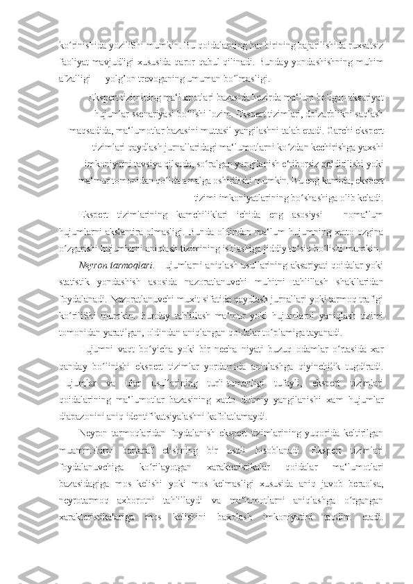 ko rinishida yoziliShi mumkin. Bu qoidalarning har birining bajarilishida ruxsatsizʻ
faoliyat mavjudligi xususida qaror qabul qilinadi. Bunday yondashishning muhim
afzalligi — yolg’on trevoganing umuman bo lmasligi. 	
ʻ
Ekspert tizimining ma‘lumotlari bazasida hozirda ma‘lum bo lgan aksariyat	
ʻ
hujumlar ssenariyasi bo lishi lozim. Ekspert tizimlari, dolzarblikni saqlash	
ʻ
maqsadida, ma‘lumotlar bazasini muttasil yangilashni talab etadi. Garchi ekspert
tizimlari qaydlash jurnallaridagi ma‘lumotlarni ko zdan kechirishga yaxshi	
ʻ
imkoniyatni tavsiya qilsada, so ralgan yangilanish e‘tiborsiz qoldirilishi yoki	
ʻ
ma‘mur tomonidan qo lda amalga oshirilishi mumkin. Bu eng kamida, ekspert	
ʻ
tizimi imkoniyatlarining bo shashiga olib keladi. 	
ʻ
Ekspert   tizimlarining   kamchiliklari   ichida   eng   asosiysi   -   noma‘lum
hujumlarni   akslantira   olmasligi.   Bunda   oldindan   ma‘lum   hujumning   xatto   ozgina
o zgarishi hujumlarni aniqlash tizimining ishlashiga jiddiy to siq bo lishi mumkin. 	
ʻ ʻ ʻ
Neyron tarmoqlari . Hujumlarni aniqlash usullarining aksariyati qoidalar yoki
statistik   yondashish   asosida   nazoratlanuvchi   muhitni   tahlillash   shakllaridan
foydalanadi. Nazoratlanuvchi muxit sifatida qaydlash jurnallari yoki tarmoq trafigi
ko riliShi   mumkin.   Bunday   tahlillash   ma‘mur   yoki   hujumlarni   yaniqlash   tizimi
ʻ
tomonidan yaratilgan, oldindan aniqlangan qoidalar to plamiga tayanadi. 	
ʻ
Hujumni   vaqt   bo yicha   yoki   bir   necha   niyati   buzuq   odamlar   o rtasida   xar	
ʻ ʻ
qanday   bo linishi   ekspert   tizimlar   yordamida   aniqlashga   qiyinchilik   tugdiradi.	
ʻ
Hujumlar   va   ular   usullarining   turli-tumanligi   tufayli,   ekspert   tizimlari
qoidalarining   ma‘lumotlar   bazasining   xatto   doimiy   yangilanishi   xam   hujumlar
diapazonini aniq identifikatsiyalashni kafolatlamaydi. 
Neyron   tarmoqlaridan   foydalanish   ekspert   tizimlarining   yuqorida   keltirilgan
muammolarni   bartaraf   etishning   bir   usuli   hisoblanadi.   Ekspert   tizimlari
foydalanuvchiga   ko rilayotgan   xarakteristikalar   qoidalar   ma‘lumotlari	
ʻ
bazasidagiga   mos   kelishi   yoki   mos   kelmasligi   xususida   aniq   javob   beraolsa,
neyrotarmoq   axborotni   tahlillaydi   va   ma‘lumotlarni   aniqlashga   o rgangan	
ʻ
xarakteristikalariga   mos   kelishini   baxolash   imkoniyatini   taqdim   etadi. 