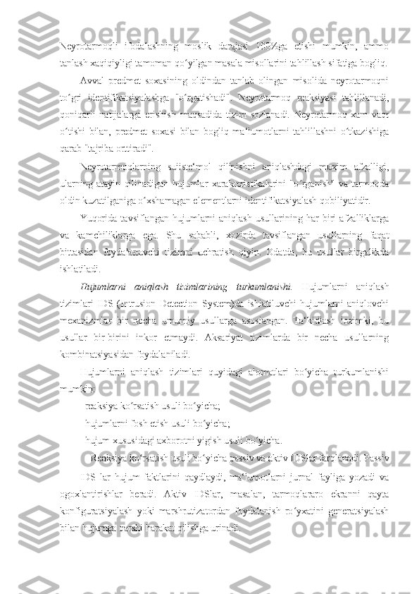 Neyrotarmoqli   ifodalashning   moslik   darajasi   100%ga   etishi   mumkin,   ammo
tanlash xaqiqiyligi tamoman qo yilgan masala misollarini tahlillash sifatiga bogliq.ʻ
Avval   predmet   soxasining   oldindan   tanlab   olingan   misolida   neyrotarmoqni
to gri   identifikatsiyalashga   "o rgatishadi".   Neyrotarmoq   reaksiyasi   tahlillanadi,	
ʻ ʻ
qoniqarli   natijalarga   erishish   maqsadida   tizim   sozlanadi.   Neyrotarmoq   xam   vaqt
o tishi   bilan,   predmet   soxasi   bilan   bogliq   ma‘lumotlarni   tahlillashni   o tkazishiga
ʻ ʻ
qarab "tajriba orttiradi". 
Neyrotarmoqlarning   suiiste‘mol   qilinishni   aniqlashdagi   muxim   afzalligi,
ularning   atayin   qilinadigan   hujumlar   xarakteristikalarini   "o rganish"   va   tarmoqda	
ʻ
oldin kuzatilganiga o xshamagan elementlarni identifikatsiyalash qobiliyatidir. 	
ʻ
Yuqorida   tavsiflangan   hujumlarni   aniqlash   usullarining   har   biri   afzalliklarga
va   kamchiliklarga   ega.   Shu   sababli,   xozirda   tavsiflangan   usullarning   faqat
bittasidan   foydalanuvchi   tizimni   uchratish   qiyin.   Odatda,   bu   usullar   birgalikda
ishlatiladi. 
Hujumlarni   aniqlash   tizimlarining   turkumlanishi.   Hujumlarni   aniqlash
tizimlari   IDS   (Intrusion   Detection   System)da   ishlatiluvchi   hujumlarni   aniqlovchi
mexanizmlar   bir   necha   umumiy   usullarga   asoslangan.   Ta‘kidlash   lozimki,   bu
usullar   bir-birini   inkor   etmaydi.   Aksariyat   tizimlarda   bir   necha   usullarning
kombinatsiyasidan foydalaniladi. 
Hujumlarni   aniqlash   tizimlari   quyidagi   alomatlari   bo yicha   turkumlanishi	
ʻ
mumkin: 
– reaksiya ko rsatish usuli bo yicha; 	
ʻ ʻ
– hujumlarni fosh etish usuli bo yicha; 	
ʻ
– hujum xususidagi axborotni yigish usuli bo yicha. 	
ʻ
Reaksiya ko rsatish usuli bo yicha passiv va aktiv IDSlar farqlanadi. Passiv 	
ʻ ʻ
IDS   lar   hujum   faktlarini   qaydlaydi,   ma‘lumotlarni   jurnal   fayliga   yozadi   va
ogoxlantirishlar   beradi.   Aktiv   IDSlar,   masalan,   tarmoqlararo   ekranni   qayta
konfiguratsiyalash   yoki   marshrutizatordan   foydalanish   ro yxatini   generatsiyalash	
ʻ
bilan hujumga qarshi harakat qilishga urinadi.  