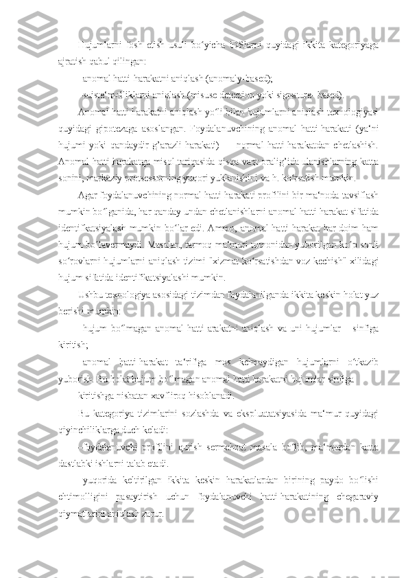 Hujumlarni   fosh   etish   usuli   bo yicha   IDSlarni   quyidagi   ikkita   kategoriyagaʻ
ajratish qabul qilingan: 
– anomal hatti-harakatni aniqlash (anomaly-based); 
– suiste‘molliklarni aniqlash (misuse detection yoki signature- based). 
Anomal hatti-harakatni aniqlash yo li bilan hujumlarni aniqlash texnologiyasi	
ʻ
quyidagi   gipotezaga   asoslangan.   Foydalanuvchining   anomal   hatti-harakati   (ya‘ni
hujumi   yoki   qandaydir   g’arazli   harakati)   —   normal   hatti-harakatdan   chetlashish.
Anomal hatti-harakatga misol  tariqasida qisqa vaqt oralig’ida ulanishlarning katta
sonini, markaziy protsessorning yuqori yuklanishini va h. ko rsatish mumkin. 	
ʻ
Agar foydalanuvchining normal hatti-harakati profilini bir ma‘noda tavsiflash
mumkin bo lganida, har qanday undan chetlanishlarni anomal hatti-harakat sifatida	
ʻ
identifkatsiyalash  mumkin bo lar edi. Ammo, anomal hatti-harakat har doim ham	
ʻ
hujum bo lavermaydi. Masalan, tarmoq ma‘muri tomonidan yuborilgan ko p sonli	
ʻ ʻ
so rovlarni hujumlarni aniqlash tizimi "xizmat ko rsatishdan voz kechish" xilidagi	
ʻ ʻ
hujum sifatida identifikatsiyalashi mumkin. 
Ushbu texnologiya asosidagi tizimdan foydalanilganda ikkita keskin holat yuz
berishi mumkin: 
– hujum   bo lmagan   anomal   hatti-arakatni   aniqlash   va   uni   hujumlar   –   sinfiga	
ʻ
kiritish; 
– anomal   hatti-harakat   ta‘rifiga   mos   kelmaydigan   hujumlarni   o tkazib	
ʻ
yuborish.  Bu holat hujum bo lmagan anomal hatti harakatni hujumlar sinfiga 	
ʻ
kiritishga nisbatan xavfliroq hisoblanadi. 
Bu   kategoriya   tizimlarini   sozlashda   va   ekspluatatsiyasida   ma‘mur   quyidagi
qiyinchiliklarga duch keladi: 
– foydalanuvchi   profilini   qurish   sermehnat   masala   bo lib,   ma‘murdan   katta	
ʻ
dastlabki ishlarni talab etadi. 
– yuqorida   keltirilgan   ikkita   keskin   harakatlardan   birining   paydo   bo lishi	
ʻ
ehtimolligini   pasaytirish   uchun   foydalanuvchi   hatti-harakatining   chegaraviy
qiymatlarini aniqlash zarur.  