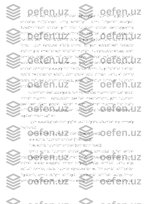 Anomal   xatti-harakatlarni   aniqlash   texnologiyasi   hujumlarning   yangi   xilini
aniqlashga   mo ljallangan.   Uning   kamchiligi   -   doimo   "o rganish"   zaruriyati.ʻ ʻ
Suiste‘molliklarni   aniqlash   yo li   bilan   hujumlarni   aniqlash   texnologiyasining	
ʻ
mohiyati   hujumlarni   signatura   ko rinishida   tavsiflash   va   ushbu   signaturani	
ʻ
nazoratlanuvchi   makonda   (tarmoq   trafigida   yoki   qaydlash   jurnalida)   qidirishdan
iborat.   Hujum   signaturasi   sifatida   anomal   faoliyatni   xarakterlovchi   harakatlar
shabloni   yoki   simvollar   satri   ishlatilishi   mumkin.   Bu   signaturalar   virusga   qarshi
tizimlarda   ishlatiluvchi   ma‘lumotlar   bazasiga   o xshash   ma‘lumotlar   bazasida	
ʻ
saqlanadi.   Ta‘kidlash   lozimki,   virusga   qarshi   rezident   monitorlar   hujumlarni
aniqlash   tizimlarining   xususiy   holi   hisoblanadi.   Ammo   bu   yo nalishlar   boshidan	
ʻ
parallel   rivojlanganlari   sababli,   ularni   ajratish   qabul   qilingan.   Ushbu   xil   tizimlar
barcha   ma‘lum   hujumlarni   aniqlasada,   yangi,   hali   ma‘lum   bo lmagan   hujumlarni
ʻ
aniqlay olmaydi. 
Bu tizimlarni ekspluatatsiyasida ham ma‘murlarga muammolarni duch keladi.
Birinchi   muammo   -   signaturalarni   tavsiflash   mexanizmlarini,   ya‘ni   hujumlarni
tavsiflovchi   tillarni   yaratish.   Ikkinchi   muammo,   birinchi   muammo   bilan   bogliq
bo lib,   hujumlarni   shunday   tavsiflash   lozimki,   uning   barcha   modifikatsiyalarini	
ʻ
qaydlash imkoni tug’ilsin. 
Hujum xususidagi axborotni yig’ish usuli bo yicha turkumlash eng ommaviy	
ʻ
hisoblanadi: 
– tarmoq sathida hujumlarni aniqlash (network-based); 
– xost sathida hujumlarni aniqlash (host-based); 
– ilova sathida hujumlarni aniqlash (application-based). 
Tarmoq   sathida   hujumlarni   aniqlash   tizimida   tarmoqdagi   trafikni   eshitish
orqali niyati buzuq odamlarning mumkin bo lgan harakatlari aniqlanadi. Hujumni	
ʻ
qidirish   "xostdan-xostgacha"   prinsipi   bo yicha   amalga   oshiriladi.   Ushbu   xilga	
ʻ
taalluqli   tizimlar,   odatda   hujumlar   signaturasidan   va   "bir   zumda"   tahlillashdan
foydalanib,   tarmoq   trafigini   tahlillaydi.   "Bir   zumda"   tahlillash   usuliga   binoan
tarmoq   trafigi   real   yoki   unga   yaqinroq   vaqtda   monitoringlanadi   va   mos   aniqlash 