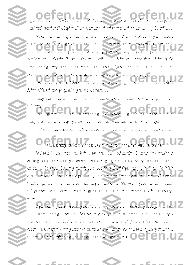 algoritmlaridan   foydalaniladi.   Ko pincha   ruxsatsiz   foydalanish   faoliyatiniʻ
xarakterlovchi trafikdagi ma‘lum satrlarni qidirish mexanizmlaridan foydalaniladi. 
Xost   sathida   hujumlarni   aniqlash   tizimi   ma‘lum   xostda   niyati   buzuq
odamlarni   monitoringlash,   detektirlash   va   harakatlariga   reaksiya   ko rsatishga	
ʻ
atalgan.   Tizim   himoyalangan   xostda   joylashib,   unga   qarshi   yo naltirilgan
ʻ
harakatlarni   tekshiradi   va   oshkor   qiladi.   Bu   tizimlar   operatsion   tizim   yoki
ilovalarning   qaydlash   jurnallarini   tahlillaydi.   Qaydlash   jurnallarini   tahlillash
usulini amalga oshirish oson bo lsada, u quyidagi kamchiliklarga ega: 	
ʻ
– jurnalda   qayd   etiluvchi   ma‘lumotlar   xajmining   kattaligi   nazoratlanuvchi
tizim ishlashi tezligiga salbiy ta‘sir ko rsatadi; 	
ʻ
– qaydlash   jurnalini   tahlillashni   mutaxassislar   yordamisiz   amalga   oshirib
bo lmaydi; 	
ʻ
– xozirgacha jurnallarni saqlashning unifikatsiyalangan formati mavjud emas;
– qaydlash jurnallaridagi yozuvni tahlillash real vaqtda amalga oshirilmaydi. 
IDSning uchinchi xili ma‘lum ilovadagi muammolarni qidirishga asoslangan. 
 
Malwarebytes yordamida skanerlashni o rnatish va boshqarish 	
ʻ
Malwarebytes Free - bu Windows, macOS yoki Android uchun eng mashhur
va   eng   ko p   ishlatiladigan   zararli   dasturlarga   qarshi   dastur   va   yaxshi   sabablarga	
ʻ
ko ra.   U   boshqa   dasturiy   ta'minot   o tkazib   yuborishga   moyil   bo lgan   ko plab	
ʻ ʻ ʻ ʻ
zararli dasturlarni yo q qilishga qodir, bu sizga hech qanday xarajat talab qilmaydi.	
ʻ
Yuqtirilgan qurilmani tozalash haqida gap ketganda, Malwarebytes har doim bepul
bo lgan va biz uni zararli dasturlarga qarshi kurashda muhim vosita sifatida tavsiya	
ʻ
etamiz. 
Agar   kompyuteringizda   yoki   telefoningizda   zararli   dastur   yuqtirgan   bo lsa,	
ʻ
uni   skanerlashingiz   va   uni   Malwarebytes   yordamida   bepul   olib   tashlashingiz
mumkin.   Reklama   dasturini   olib   tashlash,   brauzerni   o g’irlab   ketish   va   boshqa	
ʻ
zararli dasturlarni kompyuteringizda tekshirish uchun siz Malwarebytes yordamida
skanerlashni o rnatishingiz va ishga tushirishingiz mumkin. 	
ʻ 