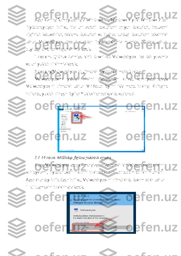 Agar sizning kompyuteringiz Windows 10, Windows 8 yoki Windows 7 dan
foydalanayotgan   bo lsa,   biz   uni   zararli   dasturlarni   troyan   dasturlari,   brauzerniʻ
o g’irlab   ketuvchilar,   reklama   dasturlari   va   boshqa   turdagi   dasturlarni   tekshirish	
ʻ
uchun   Malwarebytes   Free   dasturidan   foydalanishimiz   mumkin.   Buning   uchun,
quyidagi amallarni bajarishimiz kerak:. 
1-qadam.   Qidiruv   tizimiga   kirib   download   Malwarebytes   Fee   deb   yozamiz
va uni yuklab olishimiz kerak; 
2-qadam.  Malwarebytes-ni o rnatish faylini ikki marta bosing 	
ʻ
Malwarebytes-ni   yuklab   olishni   tugatgandan   so ng,   kompyuteringizga	
ʻ
Malwarebytes-ni   o rnatish   uchun   MBSetup   faylini   ikki   marta   bosing.   Ko pgina	
ʻ ʻ
hollarda, yuklab olingan fayllar Yuklashlar papkasida saqlanadi. 
 
3.7.14-rasm.   MBSetup faylini yuklash oynasi 
Sizga Malwarebytes-ga qurilmangizga o zgartirish kiritishga ruxsat berishni 	
ʻ
xohlaysizmi, foydalanuvchi hisobini boshqarish pop-upi taqdim etilishi mumkin. 
Agar shunday bo ladigan bo lsa, Malwarebytes-ni o rnatishda davom etish uchun 	
ʻ ʻ ʻ
"Ha" tugmasini bosishingiz kerak;  