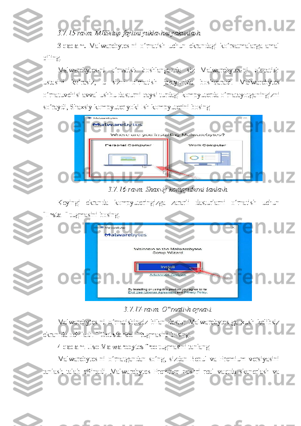 3.7.15-rasm. MBSetup faylini yuklashni yakunlash.  
3-qadam.   Malwarebytes-ni   o rnatish   uchun   ekrandagi   ko rsatmalarga   amalʻ ʻ
qiling. 
Malwarebytes-ni   o rnatish   boshlanganda   siz   Malwarebytes-ni   o rnatish	
ʻ ʻ
ustasini   ko rasiz,   u   sizni   o rnatish   jarayonida   boshqaradi.   Malwarebytes	
ʻ ʻ
o rnatuvchisi avval ushbu dasturni qaysi turdagi kompyuterda o rnatayotganingizni	
ʻ ʻ
so raydi, Shaxsiy kompyuter yoki Ish kompyuterini bosing 
ʻ
3.7.16-rasm. Shaxsiy kompyuterni tanlash.  
Keyingi   ekranda   kompyuteringizga   zararli   dasturlarni   o rnatish   uchun	
ʻ
" Install " tugmasini bosing.
3.7.17-rasm. O rnatish oynasi.	
‟  
Malwarebytes-ni   o rnatishingiz   bilan   dastur   Malwarebytes-ga   xush   kelibsiz	
ʻ
ekranida ochiladi. "  Get started  " tugmasini bosing. 
4-qadam .  Use Malwarebytes free  tugmasini tanlang 
Malwarebytes-ni   o rnatgandan   so ng,   sizdan   Bepul   va   Premium   versiyasini
ʻ ʻ
tanlash   talab   qilinadi.   Malwarebytes   Premium   nashri   real   vaqtda   skanerlash   va 