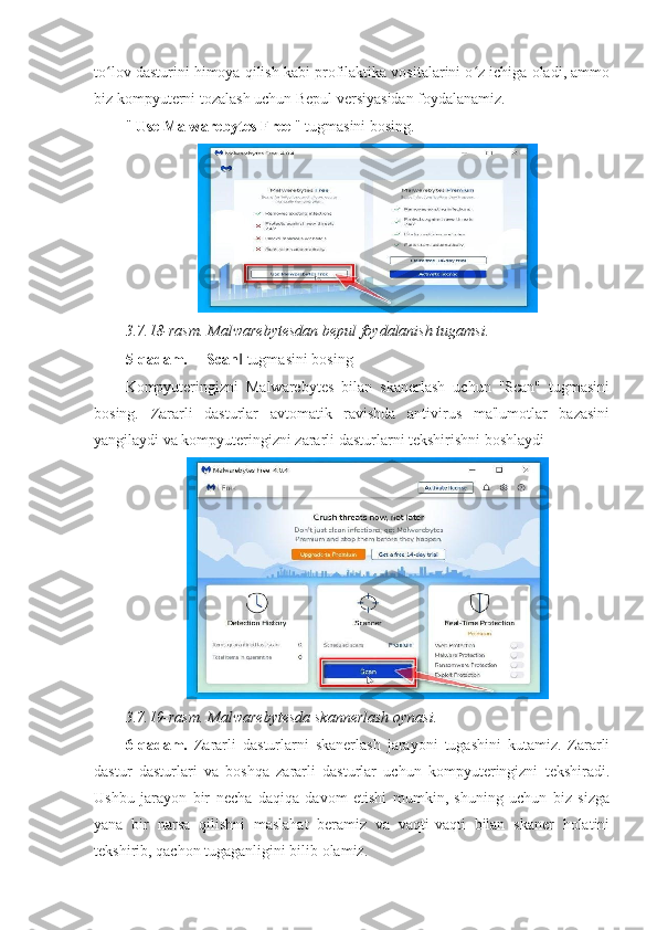 to lov dasturini himoya qilish kabi profilaktika vositalarini o z ichiga oladi, ammoʻ ʻ
biz kompyuterni tozalash uchun Bepul versiyasidan foydalanamiz. 
"  Use Malwarebytes Free  " tugmasini bosing. 
3.7.18-rasm. Malwarebytesdan bepul foydalanish tugamsi. 
5-qadam.  ― Scan  tugmasini bosing 	
‖
Kompyuteringizni   Malwarebytes   bilan   skanerlash   uchun   "Scan"   tugmasini
bosing.   Zararli   dasturlar   avtomatik   ravishda   antivirus   ma'lumotlar   bazasini
yangilaydi va kompyuteringizni zararli dasturlarni tekshirishni boshlaydi 
3.7.19-rasm. Malwarebytesda skannerlash oynasi.  
6-qadam.   Zararli   dasturlarni   skanerlash   jarayoni   tugashini   kutamiz.   Zararli
dastur   dasturlari   va   boshqa   zararli   dasturlar   uchun   kompyuteringizni   tekshiradi.
Ushbu   jarayon   bir   necha   daqiqa   davom   etishi   mumkin,   shuning   uchun   biz   sizga
yana   bir   narsa   qilishni   maslahat   beramiz   va   vaqti-vaqti   bilan   skaner   holatini
tekshirib, qachon tugaganligini bilib olamiz.  