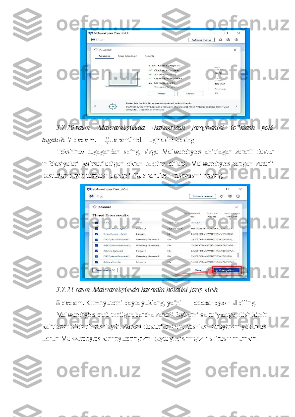 3.7.20-rasm.   Malwarebytesda   skannerlash   jarayonnini   to xtash   yoki‟
tugatish.   7-qadam.  ― Quarantine . Tugmasini bosing. 	
‖
Tekshiruv   tugagandan   so ng,   sizga   Malwarebytes   aniqlagan   zararli   dastur	
ʻ
infektsiyalari   ko rsatiladigan   ekran   taqdim   etiladi.   Malwarebytes   topgan   zararli	
ʻ
dasturlarni olib tashlash uchun "  Quarantine  " tugmasini bosing. 
3.7.21-rasm. Malwarebytesda karantin holatini joriy etish.  
8-qadam.  Kompyuterni qayta yuklang, ya‘ni ― перезагрузить  qiling. 	
‖
Malwarebytes endi topilgan barcha zararli fayllarni va ro yxatga olish kitobi 	
ʻ
kalitlarini o chirib tashlaydi. Zararli dasturlarni olib tashlash jarayonini yakunlash 	
ʻ
uchun Malwarebytes kompyuteringizni qayta yoqishingizni so rashi mumkin. 	
ʻ 