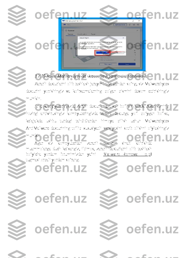 3.7.22-rasm. Malwarebytesda skannerlash jarayonini tamomlash.  
Zararli dasturlarni olib tashlash jarayoni tugagandan so ng, siz Malwarebytesʻ
dasturini   yopishingiz   va   ko rsatmalarning   qolgan   qismini   davom   ettirishingiz	
ʻ
mumkin. 
Endi  kompyuteringizda zararli  dasturlardan xoli  bo lishi  kerak. Agar sizning	
ʻ
hozirgi   antivirusingiz   kompyuteringizda   zararli   dasturga   yo l   qo ygan   bo lsa,	
ʻ ʻ ʻ
kelajakda   ushbu   turdagi   tahdidlardan   himoya   qilish   uchun   Malwarebytes
AntiMalware   dasturining   to liq   xususiyatli   versiyasini   sotib   olishni   o ylashingiz	
ʻ ʻ
mumkin. 
Agar   siz   kompyuterdan   zararli   dasturni   sinab   ko rishda	
ʻ
muammolarga   duch   kelsangiz,   iltimos,   zararli   dasturlarni   olib   tashlash
bo yicha   yordam   forumimizdan   ya‘ni   ―	
ʻ Malware   Removal   Help ‖
tugmasi orqali yordam so rang.	
ʻ 