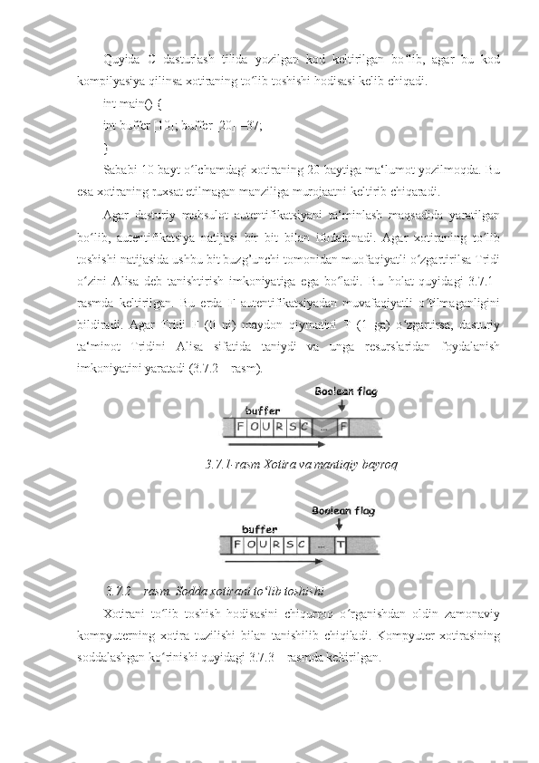 Quyida   C   dasturlash   tilida   yozilgan   kod   keltirilgan   bo lib,   agar   bu   kodʻ
kompilyasiya qilinsa xotiraning to lib toshishi hodisasi kelib chiqadi. 	
ʻ
int main() { 
int buffer [10]; buffer [20] =37; 
} 
Sababi 10 bayt o lchamdagi xotiraning 20 baytiga ma‘lumot yozilmoqda. Bu	
ʻ
esa xotiraning ruxsat etilmagan manziliga murojaatni keltirib chiqaradi. 
Agar   dasturiy   mahsulot   autentifikatsiyani   ta‘minlash   maqsadida   yaratilgan
bo lib,   autentifikatsiya   natijasi   bir   bit   bilan   ifodalanadi.   Agar   xotiraning   to lib	
ʻ ʻ
toshishi natijasida ushbu bit buzg’unchi tomonidan muofaqiyatli o zgartirilsa Tridi	
ʻ
o zini   Alisa   deb   tanishtirish   imkoniyatiga   ega   bo ladi.   Bu   holat   quyidagi   3.7.1–	
ʻ ʻ
rasmda   keltirilgan.   Bu   erda   F   autentifikatsiyadan   muvafaqiyatli   o tilmaganligini	
ʻ
bildiradi.   Agar   Tridi   F   (0   ni)   maydon   qiymatini   T   (1   ga)   o zgartirsa,   dasturiy	
ʻ
ta‘minot   Tridini   Alisa   sifatida   taniydi   va   unga   resurslaridan   foydalanish
imkoniyatini yaratadi (3.7.2 – rasm). 
3.7.1-rasm Xotira va mantiqiy bayroq 
 
 3 .7.2 – rasm. Sodda xotirani to lib toshishi 	
ʻ
Xotirani   to lib   toshish   hodisasini   chiqurroq   o rganishdan   oldin   zamonaviy	
ʻ ʻ
kompyuterning   xotira   tuzilishi   bilan   tanishilib   chiqiladi.   Kompyuter   xotirasining
soddalashgan ko rinishi quyidagi 3.7.3 – rasmda keltirilgan. 
ʻ 