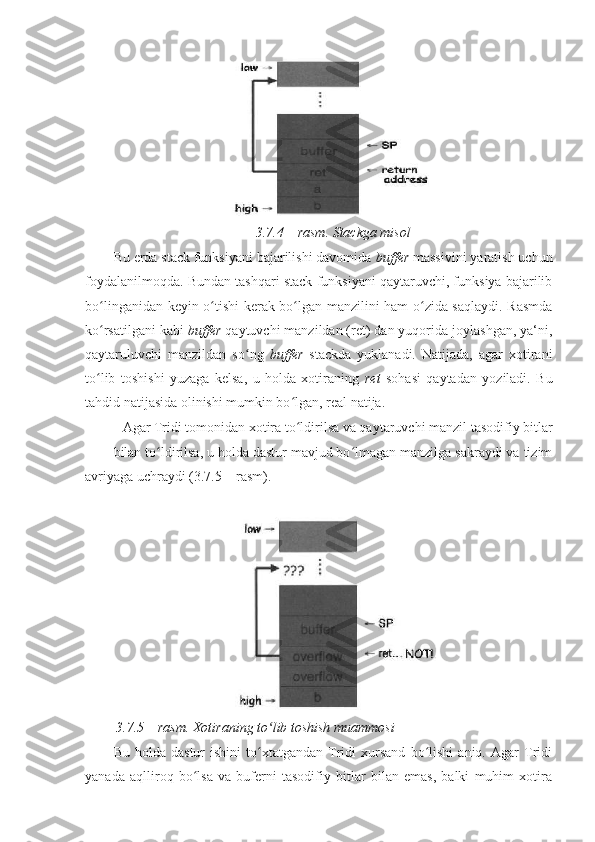  
3.7.4 – rasm. Stackga misol 
Bu erda stack funksiyani bajarilishi davomida  buffer  massivini yaratish uchun
foydalanilmoqda. Bundan tashqari stack funksiyani qaytaruvchi, funksiya bajarilib
bo linganidan keyin o tishi kerak bo lgan manzilini ham o zida saqlaydi. Rasmdaʻ ʻ ʻ ʻ
ko rsatilgani kabi 
ʻ buffer  qaytuvchi manzildan (ret) dan yuqorida joylashgan, ya‘ni,
qaytaruluvchi   manzildan   so ng  	
ʻ buffer   stackda   yuklanadi.   Natijada,   agar   xotirani
to lib   toshishi   yuzaga   kelsa,   u   holda   xotiraning  	
ʻ ret   sohasi   qaytadan   yoziladi.   Bu
tahdid natijasida olinishi mumkin bo lgan, real natija. 	
ʻ
Agar Tridi tomonidan xotira to ldirilsa va qaytaruvchi manzil tasodifiy bitlar 
ʻ
bilan to ldirilsa, u holda dastur mavjud bo lmagan manzilga sakraydi va tizim	
ʻ ʻ
avriyaga uchraydi (3.7.5 – rasm). 
 
  3.7.5 – rasm. Xotiraning to lib toshish muammosi 	
ʻ
Bu   holda  dastur   ishini   to xtatgandan   Tridi   xursand   bo lishi   aniq.  Agar   Tridi	
ʻ ʻ
yanada   aqlliroq   bo lsa   va   buferni   tasodifiy   bitlar   bilan   emas,   balki   muhim   xotira	
ʻ 