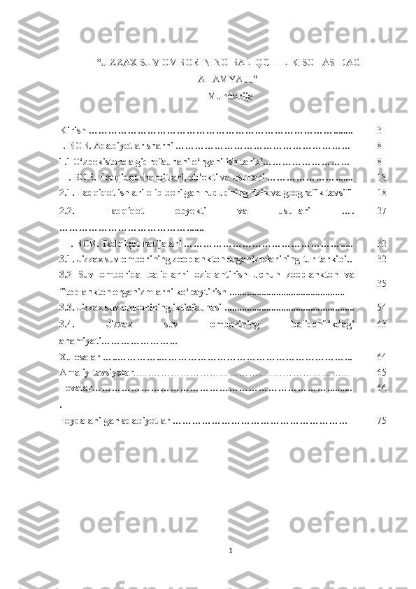 “JIZZAX SUV OMBORINING BALIQCHILIK SOHASIDAGI
AHAMYATI”
Mundarija
Kirish ………………………………………………………… ………... ..... 3
I. BOB. Adabiyotlar sharhi ……………………………………………… 8
1.1 O‘zbekistonda gidrofaunani o‘rganilish tarixi……………………… 8
II. BOB. Tadqiqot sharoitlari, ob’ekti va usullari ………………… ....... 18
2.1. Tadqiqot ishlari olib borilgan hududning fizik va geografik tavsifi  18
2.2.   Tadqiqot   obyekti   va   usullari   ….
………………… ………………....... 27
III.  BOB.  Tadqiqot natijalari …………………………………………..... 32
3.1.  Jizzax suv omborining z ooplankton organizmlar i ning tur tarkibi .. 32
3.2   Suv   omborida   baliqlarni   oziqlantirish   uchun   zooplankton   va
fitoplankton organizmlarni ko‘paytirish  .... ............ ....... .. . ..................... 35
3. 3.  Jizzax suv ombori ning ixtiofaunasi . ............. ...................... .......... ....... 54
3.4.   Jizzax   suv   omborining   baliqchilikdagi
ahamiyati…………………... 6 3
Xulosalar …..………….…………………………………………………... 6 4
Amaliy tavsiyalar . .….……………………………..……………………... 65
Ilovalar………………………………………………………………..........
. 66
Foydalanilgan  a dabiyotlar ……………………………………………… 75
1 