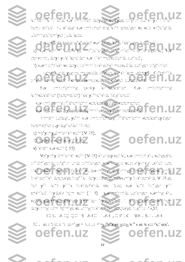 ko‘pchilik   hollarda   suv   omborlari   daryolar   vodiyiga   to‘g‘on   qurish   yo’li   bilan
barpo   etiladi.   Bu   xildagi   suv   omborlari   eng   ko‘p   tarqalgan   va   xalq   xo’jaligida
ularning ahamiyati juda katta.
Suv omborlarining to‘g‘onlari vazifasiga ko‘ra ikki turga bo’linadi:
a)   suv   sathini   kutarishga   mo’ljallangan   to‘g‘onlar.   Ular   energetika,   suv
transporti, daryo yoki kanaldan suv olish maqsadlarida quriladi;
b) suvni to‘plash va daryo oqimini boshqarish maqsadida qurilgan to‘g‘onlar.
Hozirgi kunda yagona maqsadda to‘g‘on qurish kam uchraydi. Ko‘pchilik
to‘g‘onlar majmuali – kompleks maqsadlarni ko‘zlab quriladi.[48.]
Suv   omborlarining   asosiy   ko‘rsatkichlari.   Suv   omborlarining
ko‘rsatkichlari (parametlari) ikki yo‘nalishda belgilanadi:
- suv omborining o‘lchamlarini xarakterlaydigan parametrlar:
- suv omboridan foydalanish rejimini aniqlaydigan parametrlar:
Birinchi   turdagi,   ya‘ni   suv   omborlarining   o‘lchamlarini   xarakterlaydigan
parametrlar quyidagilardan iborat:
a) me’yoriy dimlanish sathi (MDS);
b) foydasiz xajm satxi (FHS);
v) ishchi suv sathi (ISS).
Me’yoriy dimlanish sathi (MDS) shunday sathki, suv ombori shu sathgacha
to’ldirilganda   to‘g‘on   unda   to’plangan   suvni   uzoq   vaqt   ziyonsiz   ushlab   tura
oladi. MDS ning takrorlanishi va davomliligi daryoning oqim rejimiga va uning
boshqarilish darajasiga bog‘lik. Daryo oqimini mavsumiy boshqarishda MDS ga
har   yili   ko‘p   yillik   boshqarishda   esa   faqat   suv   ko‘p   bo‘lgan   yili
erishiladi.Foydasiz   hajm   sathi   (FHS)   -   suv   omborida   tuplangan   suvning   shu
sathda yuqorida joylashgan qismildan foydalaniladi. FHS ning takrorlanishi ham
daryoning oqim rejimiga va uning boshqarilish darajasiga bog‘liq.[49,52.]
II BOB. TADQIQOT  SHAROITLARI, OB’EKTI VA  USULLAR I
2 . 1.  Tadqiqot olib borilgan hududning fizik va geografik xarakteristikasi.
12 