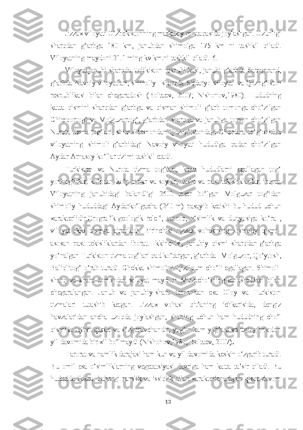 Jizzax viloyati O‘zbekistonning markaziy mintaqasida joylashgan. Uzunligi
sharqdan   g‘arbga   180   km,   janubdan   shimolga   175   km   ni   tashkil   qiladi.
Viloyatning maydoni 21.1 ming kv.km.ni tashkil qiladi.[6.]
Viloyat janubi-sharqda Tojikiston respublikasi, janubi-g‘arbda Samarqand,
g‘arbda Navoiy viloyatlari, shimoliy –sharqda Sirdaryo viloyati va Qozog‘iston
respublikasi   bilan   chegaradosh   (Boltaev,   2007;   Nishonov,1980).   Hududning
katta   qismini   sharqdan   g‘arbga   va   qisman   shimoli   g‘arb   tomonga   cho‘zilgan
Chimqortog‘   va   Molguzartog‘,   g‘arbdan   sharqqa   va   janubga   tomon   cho‘zilgan
Nurota tizma tog‘lari, shimol  tomondan Qozog‘istondagi  Chordara to‘g‘onidan
viloyatning   shimoli–g‘arbidagi   Navoiy   viloyati   hududiga   qadar   cho‘zilgan
Aydar-Arnasoy ko‘llar tizimi tashkil etadi.
Turkiston   va   Nurota   tizma   tog‘lari,   katta   hududlarni   egallagan   tog‘
yonbag‘irlari   ko‘pdan-ko‘p  qirlar   va  soylar,  dasht   va  past  tekisliklardan   iborat.
Viloyatning   janubidagi   balandligi   2600   metr   bo‘lgan   Molguzar   tog‘idan
shimoliy   hududdagi   Aydarko‘lgacha   (240   m)   pasayib   ketishi   bu   hudud   uchun
xarakterlidir.Orografik-geologik   relefi,   tuproq,   o‘simlik   va   dunyosiga   ko‘ra   ,
viloyat   ikki   qismga   ajratiladi.   Birinchisi   Jizzax   vohasining   shimoliy   qismi–
asosan   past   tekisliklardan   iborat.   Ikkinchisi,   janubiy   qismi   sharqdan-g‘arbga
yo‘nalgan Turkiston tizma tog‘lari qad ko‘targan, g‘arbda– Molguzor, Qo‘ytosh,
Baliqlitog‘  o‘rab  turadi.  C h ekka  shimolini  Qizilqum   cho‘li   egallagan.  S h imoli-
sharq   va   sharq   tomondan   viloyat   maydoni   Mirzacho‘lning   landshaftlari   bilan
chegaralangan.   Janub   va   janubiy-sharq   tomondan   esa   Oloy   va   Turkiston
tizmalari   tutashib   ketgan.   Jizzax   vohasi   qit’aning   ichkarisida,   dengiz
havzalaridan   ancha   uzoqda   joylashgan,   shuning   uchun   ham   hududning   cho‘l
qismida iqlimi quruq va o‘zgaruvchandir, yog‘in kam yog‘adi va uning miqdori
yil davomida bir xil bo‘lmaydi (Nishonov,1980; Boltaev, 2007 ).
Harorat va namlik darajasi ham kun va yil davomida keskin o‘zgarib turadi.
Bu   omil   esa   o‘simliklarning   vegetatsiyasi   davriga   ham   katta   ta’sir   qiladi.   Bu
hududda ikkita- bahorgi namlik va issiqlik bilan xarakterlanadigan qisqa davom
13 