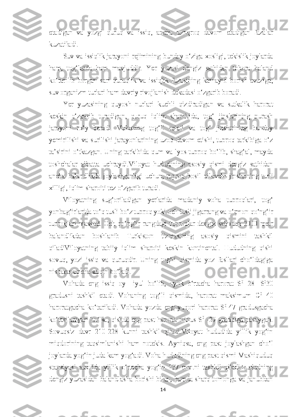 etadigan   va   yozgi   quruq   va   issiq,   ancha   uzoqroq   davom   etadigan   fazalar
kuzatiladi.
Suv va issiqlik jarayoni rejimining bunday o‘ziga xosligi, tekislik joylarda
ham,   tog‘larda   ham   mavjuddir.   Yer   yuzasi   dengiz   sathidan   tobora   baland
ko‘tarilib   borgan   sari   quruqlik   va   issiqlik   fazasining   kamayib   borish   evaziga,
suv organizm turlari ham davriy rivojlanish dekadasi o‘zgarib boradi.
Yer   yuzasining   quyosh   nurlari   kuchli   qizdiradigan   va   sutkalik   harorat
keskin   o‘zgarib   turadigan,   quruq   iqlim   sharoitida,   tog‘   jinslarining   nurash
jarayoni   ro‘y   beradi.   Vohaning   tog‘li   relefi   va   tog‘   jinslarining   bunday
yemirilishi   va   surilishi   jarayonlarining  uzoq   davom   etishi,  tuproq  tarkibiga   o‘z
ta’sirini  o‘tkazgan.  Uning  tarkibida  qum   va  lyos  tuproq  bo‘lib,  shag‘al,   mayda
toshchalar   albatta   uchraydi.Viloyat   hududining   asosiy   qismi   dengiz   sathidan
ancha   balandlikda   joylashganligi   uchun,   tuproq   hosil   qiluvchi   jinslarning   turli
xilligi, iqlim sharoiti tez o‘zgarib turadi.
Viloyatning   sug‘oriladigan   yerlarida   madaniy   voha   tuproqlari,   tog‘
yonbag‘irlarida to‘q tusli bo‘z tuproq yoki och tusli jigarrang va o‘rmon qo‘ng‘ir
tuproqlari   mavjud.   Och-qo‘ng‘ir   rangdagi   tuproqlar   dengiz   sathidan   2000   metr
balandlikdan   boshlanib   Turkiston   tizmasining   asosiy   qismini   tashkil
qiladiViloyatning   tabiiy   iqlim   sharoiti   keskin   kontinental.   Hududning   qishi
sovuq,   yozi   issiq   va   quruqdir.   Uning   tog‘li   qismida   yoz   fasllari   cho‘ldagiga
nisbatan ancha salqin bo‘ladi.
Vohada   eng   issiq   oy   –iyul   bo‘lib,   oylik   o‘rtacha   harorat   S 0
  28-   S 0
30
gradusni   tashkil   etadi.   Vohaning   tog‘li   qismida,   harorat   maksimum   C 0
  40
harorat gacha   ko‘tariladi.   Vohada   yozda   eng   yuqori   harorat   S 0  
47   gradusgacha
ko‘tariladigan bo‘lsa, qishda eng past  harorat minus S 0
  -29 gradusga pasaygan.
Sovuqsiz   davr   210-228   kunni   tashkil   qiladi.Viloyat   hududida   yillik   yog‘in
miqdorining   taqsimlanishi   ham   notekis.   Ayniqsa,   eng   past   joylashgan   cho‘l
joylarda yog‘in juda kam yog‘adi. Voha hududining eng past qismi-Mashiquduq
stansiyasi   atrofida   yillik   o‘rtacha   yog‘in   137   mm.ni   tashkil   qiladi.Hududning
dengiz yuzasidan balandlasha borishi  bilan, hamda sharq tomonga va janubdan
14 