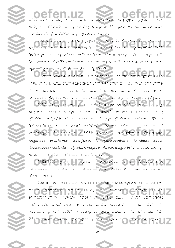 qiladi.Sangzor   daryosi   tog‘lardan   chiqaverishda   kengaygan   joydan   Jizzax
vodiysi   boshlanadi.   Uning   janubiy   chegarasi   Molguzar   va   Nurota   tizmalari
hamda bu tog‘lar etaklaridagi qiya tekisliklardir.
Jizzax   vohasining   tekislik   joylashgan   qismida   Arnasoy   ko‘l   sistemasi
vujudga   kelgan.   Hozirda   Arnasoy   ko‘l   sistemasining   umumiy   maydoni   2300
kv.km  ga  etdi. Eng so‘nggi   ma’lumotlarga  ko‘ra Arnasoy-Tuzkon  – Aydarko‘l
ko‘llarining qo‘shilib ketishi natijasida umumiy sathi 3.1 ming kv.km maydonga
ega bo‘lgan ulkan ko‘l sistemasi vujudga keldi.
Tadqiqotlar Respublikamizda sun’iy baliqchilikni rivojlantirishga qo‘shgan
hissalari juda katta ahamiyatga ega.Bu ilmiy izlanishlar olib borgan olimlarning
ilmiy   maqolalari,   olib   borgan   tajribalari   bilan   yaqindan   tanishib   ularning   ish
uslublarini o‘rganib yanada takomillashtirishni oldimizga maqsad qilib qo‘ydik.
1957-1959   yillar   maboyinida   N.A.Stepanova   va   N.V   Pridatkina   hozirgi
vaqtdagi   Toshkent   viloyati   baliqchilik   xavzalarida   zooplanktonlarni   tadqiq
qilishlari   natijasida   86   tur   organizmlarni   qayd   qilishgan.   Jumladan,   52   tur
kolovratkalar,   30   tur   shoxdormo‘ylovli   qisqichbaqasimonlar   organizmlarni
aniqlashgan.   Bu   organizmlar   ichida   asosan   kolovratkalardan:   Brachionus
angularis,   brachionus   calicifloris,   B.   quadridentatus,   Keratella   valga,
Asplanchna priodonta, Polyarthra vulgaris, Filinia longiseta  ko‘plab uchrashligi
va zooplanktonlar tarkibining asosini tashkil qilgan.
1986-2000   yillar   mobaynida   I.M.Mirabdullaev   va   A.R.Kuzmetov
tomonidan   zooplankton   organizmlarning   tur   tarkibi   va   sistematik   jihatdan
o‘rganilgan [7]. 
Jizzax   suv   ombo rining   gidrobiologik   va   gidro kimyoviy   h olati .   harorat
rejimi   h avzalarda   harorat   asosiy   rol   o‘ynaydi.   Haroratga   asosan
gidrobiontlarning   hayotiy   jarayonlari   ta’sir   etadi.   Gidrometeorioligiya
ma’lumotlariga ko‘ra suvning  harorati  kunduzi   gradus  31-32   o
C  atrofida  bo‘lib,
kechqurunga kelib  22-23 o
C  gradusga   kamayadi. Sutkalik  o‘rtacha  harorat   24,5-
27,1   gradus   atrofida.   Iyul   oyining   oxiri   avgustning   boshida   eng   yuqori
19 