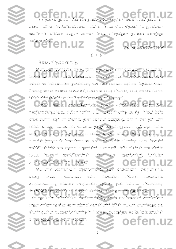 Biz yoshlarga doir davlat siyosatini hech og‘ishmasdan, qat’iyat bilan
davom  ettiramiz. Nafaqat  davom  ettiramiz, balki bu siyosatni eng ustuvor
vazifamiz   sifatida   bugun   zamon   talab   qilayotgan   yuksak   darajaga
ko‘taramiz.
SH. M. MIRZIYOYEV
KIRISH
Mavzuning dolzarbligi . 
Mamlakatimizni iqtisodiy va ijtimoiy yuksaltirishning dolzarb masalalaridan
biri,   aholini   sifatli   baliq   mahsulotlari   bilan   ta’minlash,   suv   havzalarida   baliq
ovlash   va   baliqchilikni   yaxshilash,   suv   resurslaridan   oqilona   foydalanishdir.
Buning  uchun  maxsus  hovuz   xo‘jaliklarida  baliq  o‘stirish,   baliq  mahsulotlarini
ishlab chiqish kabi istiqbolli tadbirlar asosiy rol o‘ynaydi.
Hozirgi   vaqtda   respublikamizda   hovuz   xo‘jaliklarida   baliqchilikni
rivojlantirishga   katta   e’tibor   berilmoqda.   Baliqchilikning   asosiy   ob’ekti   baliq
chavoqlarini   sog‘lom   o‘stirib,   yosh   baliqlar   darajasiga   olib   borish   yo‘llarini
ishlab   chiqish   baliqchilik   sohasida   yangi   texnologiyalarni   qo‘llagan   holda
amalga   oshadi.   Bunday   usullarni   ishlab   chiqish   albatta,   baliq   chavoqlarini
o‘stirish   jarayonida   hovuzlarda   va   suv   omborlarida   ularning   oziqa   bazasini
tashkillashtirish xususiyatini  o‘rganishni talab etadi. Baliq o‘stirish hovuzlarida
ozuqa   bazasini   tashkillashtirish   uchun   suv   organizmlari,   jumladan
zooplanktonlar muhim rol o‘ynaydi.
Ma’lumki   zooplankton   organizmlarda   baliq   chavoqlarini   rivojlanishida
asosiy   ozuqa   hisoblanadi.   Baliq   chavoqlari   o‘stirish   hovuzlarida
zooplanktonning   intensiv   rivojlanishi,   ayniqsa   yosh   baliqlar   o‘stirishning
dastlabki bosqichlarida baliq xo‘jaliklaridagi ishning samarasiga bog‘liq.
Shunga   ko‘ra   baliqchilikni   rivojlantirishda,   sun’iy   suv   havzalari   zooplankton
organizmlarning   sifat   va   miqdor   o‘zgarishlarini   bilish   muxum   ahamiyatga   ega
shuning uchun bu organizmlarning biologiyasi, ekologiyasi va fasllarda tarqalish
qonuniyatlarini tadqiq qilish zarur.
2 