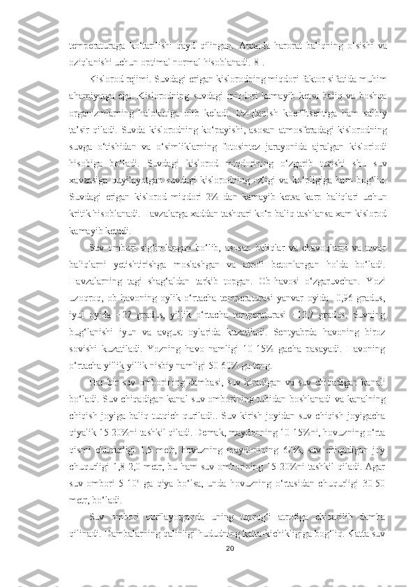 temperaturaga   ko‘tarilishi   qayd   qilingan.   Arealda   harorat   baliq ning   o‘sishi   va
oziqlanishi uchun  optimal  normal  h isoblanadi. [8].
Kislorod rejimi. Suvdagi erigan kislorodning miqdori faktor sifatida mu h im
a h amiyatga   ega.   Kislorodning   suvdagi   miqdori   kamayib   ketsa   baliq   va   boshqa
organizmlarning   halokatiga   olib   keladi.   Oziqlanish   koeffitsentiga   ham   salbiy
ta’sir   qiladi.   Suvda   kislorodning   ko‘payishi,   asosan   atmosferadagi   kislorodning
suvga   o‘tishidan   va   o‘simliklarning   fotosintez   jarayonida   ajralgan   kisloriodi
hisobiga   bo‘ladi.   Suvdagi   kislorod   miqdorining   o‘zgarib   turishi   shu   suv
xavzasiga   quyilayotgan   suvdagi   kislorodning   ozligi   va   ko‘pligiga   ham   bog‘liq.
Suvdagi   erigan   kislorod   miqdori   2%   dan   kamayib   ketsa   karp   baliqlari   uchun
kritik hisoblanadi. Havzalarga xaddan tashqari ko‘p baliq tashlansa xam kislorod
kamayib ketadi.
Suv   ombori   sig‘imlangan   bo‘lib,   asosan   baliqlar   va   chavoqlarni   va   tovar
baliqlarni   yetishtirishga   moslashgan   va   atrofi   betonlangan   holda   bo‘ladi.
Havzalarning   tagi   shag‘aldan   tarkib   topgan.   Ob-havosi   o‘zgaruvchan.   Y o zi
uzoqroq,   ob-havoning   oylik   o‘rtacha   temperaturasi   yanvar   oyida   -0,96   gradus,
iyul   oyida   +27   gradus,   yillik   o‘rtacha   temperaturasi   +12,7   gradus.   Suvning
bug‘lanishi   iyun   va   avgust   oylarida   kuzatiladi.   Sentyabrda   havoning   biroz
sovishi   kuzatiladi.   Y o zning   havo   namligi   10-15%   gacha   pasayadi.   Havoning
o‘rtacha yillik yillik nisbiy namligi 50-60% ga teng.
H ar   bir   suv   omborining   dambasi,   suv   kiradigan   va   suv   chiqadigan   kanali
bo‘ladi. Suv chiqadigan kanal suv ombori ning   tubidan boshlanadi va kanalning
chiqish   joyiga  baliq   tutqich  quriladi..  Suv   kirish   joyidan  suv   chiqish   joyigacha
qiyalik 15-20%ni tashkil qiladi. Demak, maydonning 10-15%ni, hovuzning o‘rta
qismi   chuqurligi   1,5   metr,   hovuzning   maydonining   60%,   suv   chiqadigan   joy
chuqurligi  1,8-2,0 metr, bu ham  suv omborining 15-20%ni  tashkil  qiladi. Agar
suv   ombori   5-10 o
  ga   qiya   bo‘lsa,   unda   hovuzning   o‘rtasidan   chuqurligi   30-50
metr, bo‘ladi.
Suv   ombori   qurilayotganda   uning   tuprog‘i   atrofiga   chiqarilib   damba
qilinadi. Dambalarning qalinligi hududning katta-kichikligiga bog‘liq. Katta suv
20 