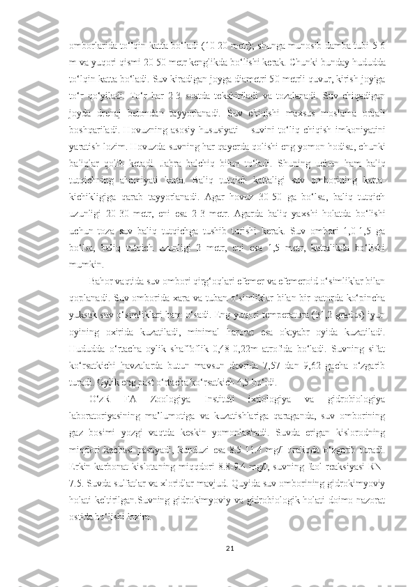 omborlarida to‘lqin katta bo‘ladi (10-20 metr); shunga munosib damba tubi 5-6
m va yuqori qismi 20-50 metr kenglikda bo‘lishi kerak. C h unki bunday  hududda
to‘lqin katta bo‘ladi. Suv kiradigan joyga diametri 5 0  metrli quvur, kirish joyiga
to‘r   qo‘yiladi.   To‘r   har   2-3   soatda   tekshiriladi   va   tozalanadi.   Suv   chiqadigan
joyda   drenaj   betondan   tayyorlanadi.   Suv   chiqishi   maxsus   moslama   orqali
boshqariladi.   Hovuzning   asosiy   hususiyati   –   suvini   to‘liq   chiqish   imkoniyatini
yaratish lozim. Hovuzda suvning har qa y erda qolishi eng yomon hodisa, chunki
baliqlar   qolib   ketadi.   Jabra   balchiq   bilan   to‘ladi.   S h uning   uchun   ham   baliq
tutqichning   ahamiyati   katta.   Baliq   tutqich   kattaligi   suv   omborining   katta-
kichikligiga   qarab   tayyorlanadi.   Agar   hovuz   30-50   ga   bo‘lsa,   baliq   tutqich
uzunligi   20-30   metr,   eni   esa   2-3   metr.   Agarda   baliq   ya x shi   holatda   bo‘lishi
uchun   toza   suv   baliq   tutqichga   tushib   turishi   kerak.   Suv   ombori   1,0-1,5   ga
bo‘lsa,   baliq   tutqich   uzunligi   2   metr,   eni   esa   1,5   metr,   kattalikda   bo‘lishi
mumkin.
Bahor vaqtida suv ombori qirg‘oqlari efemer va efemeroid o‘simliklar bilan
qoplanadi.   Suv omborida   xara va tuban o‘simliklar  bilan bir qatorda ko‘pincha
yuksak suv o‘simliklari ham o‘sadi. Eng yuqori temperatura (31,2 gradus) iyun
oyining   oxirida   kuzatiladi,   minimal   harorat   esa   oktyabr   oyida   kuzatiladi.
Hududda   o‘rtacha   oylik   shaffoflik   0,48-0,22m   atrofida   bo‘ladi.   Suvning   sifat
ko‘rsatkichi   havzalarda   butun   mavsun   davrida   7,57   dan   9,62   gacha   o‘zgarib
turadi. Oylik eng past o‘rtacha ko‘rsatkich 4,5 bo‘ldi.
O‘zR   FA   Zoologiya   Instituti   ixtiologiya   va   gidrobiologiya
laboratoriyasining   ma’lumotiga   va   kuzatishlariga   qaraganda,   suv   omborining
gaz   bosimi   yozgi   vaqtda   keskin   yomonlashadi.   Suvda   erigan   kislorodning
miqdori   kechasi   pasayadi,   kunduzi   esa   8.5-11.4   mg/l   oraliqda   o‘zgarib   turadi.
Erkin karbonat   kislotaning miqqdori  8.8-9.4 mg/l,  suvning  faol   reaksiyasi  RN-
7.5. Suvda sulfatlar va xloridlar mavjud.  Quyida suv omborining gidrokimyoviy
holati keltirilgan.Suvning gidrokimyoviy va gidrobiologik holati doimo nazorat
ostida bo‘lishi lozim.
21 