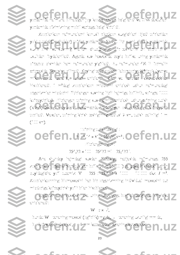 yordamida   na’muna   olinadigan   joy   koordinatalari   belgilandi   va   Giss   dasturlari
yordamida o’zimizning mobil xaritaga belgi kiritildi.
Zooplankton   na’munalarni   konusli   plankton   suzgichlari   Djedi   to‘rlaridan
yoki   tutqich (   sachoklar )   to’rlar   yordamida   50 - 100   litr   suvni   chelak   yordamida
suzib   olish   va   suvning   ma’lum   chuqurligiga   to‘r   tashlanib   uni   tortib   olish
usuli dan   foydalaniladi.   Agarda   suv   havzasida   qayiq   bo‘lsa   uning   yordamida
o‘rtaroq   qismidan   ham   na’munalar   yig‘iladi.   Bu   na’munalar   4%   li   formalin
eritmasida fiksatsiya qilinadi. Keyingi tadqiqotlarni laboratoriyada binokulyar va
mikroskopda   qaralib,   turlari   aniqlanib   sifat   va   miqdor   ko‘rsatkichlari
hisoblanadi.   1   m 3
dagi   zooplankton   miqdorini   aniqlash   uchun   na’munadagi
organizmlar  miqdorini  filtirlangan  suvning litrli  hajmiga bo‘linib, so‘ngra 1000
ko‘paytiriladi.   Filtrlangan   to‘rning   suv   hajmini   aniqlash   uchun   to‘rning   tutish
(kirish)   teshigi   maydonini   santimetrda   ifodalangan   ov   qalinligiga   ko‘paytirib
topiladi.   Masalan,   to‘rning   kirish   teshigining   radiusi   9   sm,   tutish   qalinligi   1   m
(100 sm).
To‘rning tutish teshigi :
S = 3,14 x 81 = 254,34 sm 2 
;
Filtrlangan hajm :
254,32 x 100 = 25432 ml = 25,432 l.
Ana   shunday   hajmdagi   suvdan   filtratsiya   natijasida   na’munaga   255
zooplankton organizmlari tushgan bo‘lsa, 1 m 3
(1000 l) ga qayta hisoblash uchun
quyidagicha   yo‘l   tutamiz:   V   =   255   :   25,432   x   1000   =   10   000   ekz.   /   m 3
.
Zooplanktonning   biomassasini   har   bir   organizmning   individual   massasini   tur
miqdoriga ko‘paytirish yo‘li bilan hisoblanadi.
Organizmning   massasini   esa   uning   uzunligiga   bog‘lab   tenglama   bo‘yicha
aniqlanadi:
W =q x L b
,
bunda: W – tananing massasi (og‘irlik) mg da, L – tananing uzunligi mm da,
b – ko‘rsatgich darajasi, q – 1 mm kattalikdagi tananing konstantasi.
23 