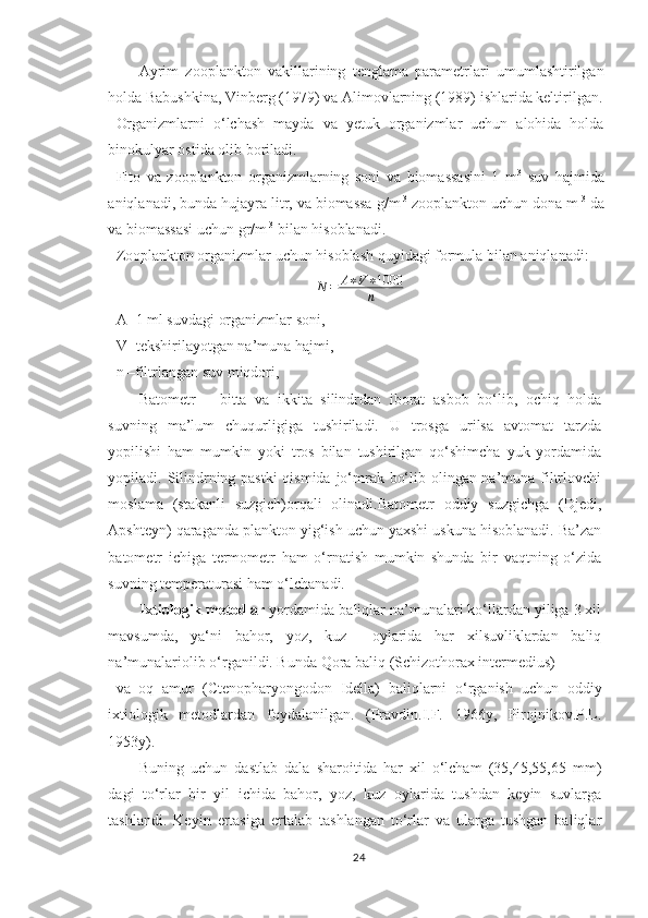 Ayrim   zooplankton   vakillarining   tenglama   parametrlari   umumlashtirilgan
holda Babushkina, Vinberg (1979) va Alimovlarning (1989) ishlarida keltirilgan.
Organizmlarni   o‘lchash   mayda   va   yetuk   organizmlar   uchun   alohida   holda
binokulyar ostida olib boriladi.
Fito   va   zooplankton   organizmlarning   soni   va   biomassasini   1   m 3
  suv   hajmida
aniqlanadi, bunda hujayra litr, va biomassa g/m  3
 zooplankton uchun dona m  3
 da
va biomassasi uchun gr/m  3
 bilan hisoblanadi.
Zooplankton organizmlar uchun hisoblash quyidagi formula bilan aniqlanadi:
N = A ∗ V ∗ 1000
n
A- 1 ml suvdagi organizmlar soni,
V- tekshirilayotgan na’muna hajmi,
n –filtrlangan suv miqdori,
Batometr   –   bitta   va   ikkita   silindrdan   iborat   asbob   bo‘lib,   ochiq   holda
suvning   ma’lum   chuqurligiga   tushiriladi.   U   trosga   urilsa   avtomat   tarzda
yopilishi   ham   mumkin   yoki   tros   bilan   tushirilgan   qo‘shimcha   yuk   yordamida
yopiladi. Silindrning pastki  qismida jo‘mrak bo‘lib olingan na’muna filtrlovchi
moslama   (stakanli   suzgich)orqali   olinadi.Batometr   oddiy   suzgichga   (Djedi,
Apshteyn) qaraganda plankton yig‘ish uchun yaxshi uskuna hisoblanadi. Ba’zan
batometr   ichiga   termometr   ham   o‘rnatish   mumkin   shunda   bir   vaqtning   o‘zida
suvning temperaturasi ham o‘lchanadi.
Ixtiologik metodlar  yordamida baliqlar na’munalari ko‘llardan yiliga 3 xil
mavsumda,   ya‘ni   bahor,   yoz,   kuz     oylarida   har   xilsuvliklardan   baliq
na’munalariolib o‘rganildi. Bunda  Qora baliq (Schizothorax intermedius)
va   oq   amur   ( Ctenopharyongodon   Idella )   baliqlarni   o‘rganish   uchun   oddiy
ixtiologik   metodlardan   foydalanilgan.   (Pravdin.I.F.   1966y,   Pirojnikov.P.L.
1953y).
Buning   uchun   dastlab   dala   sharoitida   har   xil   o‘lcham   (35,45,55,65   mm)
dagi   to‘rlar   bir   yil   ichida   bahor,   yoz,   kuz   oylarida   tushdan   keyin   suvlarga
tashlandi.   Keyin   ertasiga   ertalab   tashlangan   to‘rlar   va   ularga   tushgan   baliqlar
24 