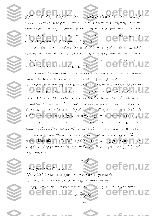 yig‘ib olindi. Yig‘ib olingan baliqlarning turli ko`rsatkichlari aniqlandi, uzunligi
maxsus   taxtadan   yasalgan   o‘lchash   asbobi   yordamida   va   og‘irligi   2   marta
(birinchisida   umumiy,   ikkinchisida   ichaklarsiz)   tarozi   yordamida   o‘lchandi,
keyin   baliqlarning   ichki   qismi   skalpel   yordamida   ochilib   yog‘liligi,   jinsi
aniqlandi, yoshi va o‘sish jarayonini o‘rgandik.
Dala   sharoitida   bu   na’munalar   solishtirish   va   o‘rganish   uchun   suv   sifati
namunalari,   zooplankton,   hasharotlar,   SPMD   –pestisidlarni   aniqlash   uchun
maxsus   asbob,   xlorofil   namunalari   bilan   bir   vaqtda   olindi.   Barchasi   daladan
laboratoriyaga olib kelinib sovutgichga qo‘yildi.
Laboratoriya sharoitida  olingan tangacha   namunalari   petri   idishlarida  toza
suvda   tish   cho‘tkasi   yordamida   tozaladik,   buyum   oynachasiga   har   bir   tur
baliqniki   alohida   qilib   joylandi   va   mikroskop   yordamida   ko‘rilib   halqalar   soni
sanaldi   va   tangachasiga   qarab   baliq   qanday   sharoitda   yashaganligi   o‘rganildi,
baliqning yoshi, o‘sish jarayoni aniqlandi. Ichaklaridan olingan na’munalar ham
mikroskop   yordamida   ko‘rilib   qaysi   turdagi   ozuqalarni   iste‘mol   qilganligi
o‘rganildi.   Barqaror   izatopni   o‘rganish   uchun   olingan   na’munalar   kodlanib
quritish  uchun  pechkaga  qo‘yildi.  Barcha  qilingan va  olingan ma‘lumotlar   yon
daftarga   yozib   borildi.   Tananing   morfometrik   ko‘rsatkichlari   shtangel   serkul
yordamida   (segoletka,   voyaga   yetgan   baliqlar)   o‘lchovlar   bajarildi.   Ayniqsa   1
mm   gacha,   voyaga   yetgan   baliqlalar   uchun,   mayda   baliqlar   uchun   0,5   mm
gacha.   Merestik   plastik   ko‘rsatgichlar   tana   uzunligiga   nisbatan,   dum
suzgichisiz.Voyaga   yetgan   baliqlar   yoshi   va   o‘sishi   Eynar   Lea   (1910)   usuli
orqali bajarildi.
Ln= Vn
V
Ln- n yoshdagi baliq uzunligi
Vn- yillik halqadan to tangacha markazigacha (n-yoshdagi)
V- tangacha uzunligi (markazdan tangacha qirrasigacha)
Voyaga  yetgan baliqlar yoshi o‘sishi Roza Li (1920) usullari orqali bajarildi.
Ln= Vn
V (L-a)+a
25 