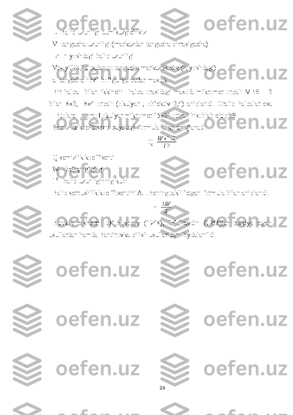 L- Baliq uzunligi dum suzgichisiz
V- tangacha uzunligi (markazdan tangacha qirrasigacha)
Ln- n yoshdagi baliq uzunligi
Vn- yillik halqadan to tangacha markazigacha (n-yoshdagi)
a- tangacha hosil bo‘lgunga qadar masofa
Bir   halqa     bilan   ikkinchi     halqa   orasidagi   masofa   mikromer   orqali   MBS   –   2
bilan   8x2,     8x4   orqali   (okulyar   ,   ob’ektiv   2,4)   aniqlandi.   Oraliq   halqalar   esa
―Biolam - Lomo  okulyar mikromer 15x20 orqali hisoblab chiqildi.‖
Semizlik koeffitsenti quyidagi formula bilan   aniqlanadi.
Q= W ∗ 100
l 3
Q-semizlik koeffisenti
W – baliq og‘irligi
l  3
– baliq uzunligining kubi
Baliq serpushlik koeffitsentini A.I.Bening taklif etgan formula bilan aniqlandi.
n= LW
S
Bundan   tashqari   E.K.Suvorov   (1948),   I.F.Pravdin   (1966)lar   tavsiya   etgan
usullardan hamda Bantirovka qilish usullaridan foydalanildi.
26 