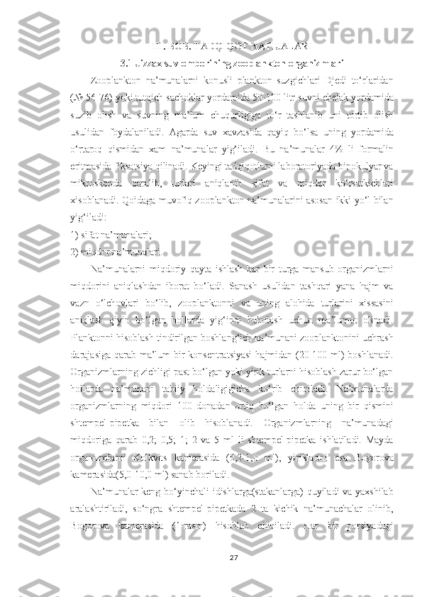 III. BOB. TADQIQOT NATIJALARI
3 . 1  Jizzax suv omborining z ooplankton organizmlar i
Zooplankton   na’munalarni   konusli   plankton   suzgichlari   Djedi   to‘rlaridan
(№ 56-76) yoki tutqich sachoklar yordamida  50 - 100  litr suvni chelak yordamida
suzib   olish   va   suvning   ma’lum   chuqurligiga   to‘r   tashlanib   uni   tortib   olish
usuli dan   foydalaniladi.   Agarda   suv   xavzasida   qayiq   bo‘lsa   uning   yordamida
o‘rtaroq   qismidan   xam   na’munalar   yig‘iladi.   Bu   na’munalar   4%   li   formalin
eritmasida fiksatsiya qilinadi. Keyingi tadqiqotlarni laboratoriyada binokulyar va
mikroskopda   qaralib,   turlari   aniqlanib   sifat   va   miqdor   ko‘rsatkichlari
xisoblanadi. Qoidaga muvofiq zooplankton na’munalarini asosan ikki yo‘l bilan
yig‘iladi:
1) sifat na’munalari;
2) miqdor na’munalari.
Na’munalarni   miqdoriy   qayta   ishlash   har   bir   turga   mansub   organizmlarni
miqdorini   aniqlashdan   iborat   bo‘ladi.   Sanash   usulidan   tashqari   yana   hajm   va
vazn   o‘lchovlari   bo‘lib,   zooplanktonni   va   uning   alohida   turlarini   xissasini
aniqlash   qiyin   bo‘lgan   hollarda   yig‘indi   baholash   uchun   ma’lumot   olinadi.
Planktonni hisoblash tindirilgan boshlang‘ich na’munani zooplanktonini uchrash
darajasiga qarab ma’lum bir  konsentratsiyasi  hajmidan (20-100 ml)  boshlanadi.
Organizmlarning zichligi past bo‘lgan yoki yirik turlarni hisoblash zarur bo‘lgan
hollarda   na’munani   tabiiy   holdaligigicha   ko‘rib   chiqiladi.   Na’munalarda
organizmlarning   miqdori   100   donadan   ortiq   bo‘lgan   holda   uning   bir   qismini
shtempel-pipetka   bilan   olib   hisoblanadi.   Organizmlarning   na’munadagi
miqdoriga   qarab   0,2;   0,5;   1;   2   va   5   ml   li   shtempel-pipetka   ishlatiladi.   Mayda
organizmlarni   Kolkvits   kamerasida   (0,2-1,0   ml),   yiriklarini   esa   Bogorova
kamerasida(5,0-10,0 ml) sanab boriladi.
Na’munalar keng bo‘yinchali idishlarga(stakanlarga)  quyiladi va yaxshilab
aralashtiriladi,   so‘ngra   shtempel-pipetkada   2   ta   kichik   na’munachalar   olinib,
Bogorova   kamerasida   (1-rasm)   hisoblab   chiqiladi.   Har   bir   porsiyadagi
27 