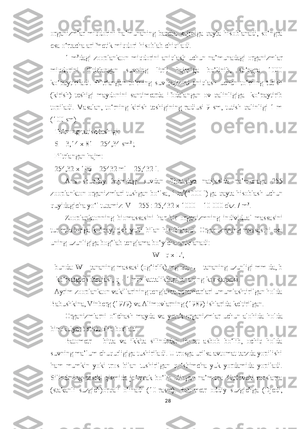 organizmlar   miqdorini   na’munaning   barcha   xajmiga   qayta   hisoblanadi,   so‘ngra
esa o‘rtacha arifmetik miqdori hisoblab chiqiladi.
1  m 3
dagi   zooplankton   miqdorini   aniqlash   uchun   na’munadagi   organizmlar
miqdorini   filtirlangan   suvning   litrli   hajmiga   bo‘linib,   so‘ngra   1000
ko‘paytiriladi.   Filtrlangan   to‘rning   suv   hajmini   aniqlash   uchun   to‘rning   tutish
(kirish)   teshigi   maydonini   santimetrda   ifodalangan   ov   qalinligiga     ko‘paytirib
topiladi.   Masalan,   to‘rning   kirish   teshigining   radiusi   9   sm,   tutish   qalinligi   1   m
(100 sm).
To‘rning tutish teshigi :
S  = 3,14  x  81 = 254,34 sm 2 
;
Filtrlangan hajm :  –
254,32 x 100 = 25432 ml = 25,432 l.
Ana   shunday   hajmdagi   suvdan   filtratsiya   natijasida   na’munaga   255
zooplankton organizmlari tushgan bo‘lsa, 1 m 3
(1000 l) ga qayta hisoblash uchun
quyidagicha yo‘l tutamiz: V = 255 : 25,432 x 1000 = 10   000 ekz. / m 3
.
Zooplanktonning   biomassasini   har   bir   organizmning   individual   massasini
tur  miqdoriga ko‘paytirish yo‘li  bilan hisoblanadi. Organizmning massasini  esa
uning uzunligiga bog‘lab tenglama bo‘yicha aniqlanadi:
W =q x L b
,
bunda: W – tananing massasi (og‘irlik) mg da, L – tananing uzunligi mm da, b
– ko‘rsatgich darajasi, q – 1 mm kattalikdagi tananing konstantasi.
Ayrim zooplankton vakillarining tenglama parametrlari umumlashtirilgan holda
Babushkina, Vinberg (1979) va Alimovlarning (1989) ishlarida keltirilgan.
Organizmlarni   o‘lchash   mayda   va   y etuk   organizmlar   uchun   alohida   holda
binokulyar ostida olib boriladi.
Batometr   –   bitta   va   ikkita   silindrdan   iborat   asbob   bo‘lib,   ochiq   holda
suvning ma’lum chuqurligiga tushiriladi. U trosga urilsa avtomat tarzda yopilishi
ham   mumkin   yoki   tros   bilan   tushirilgan   qo‘shimcha   yuk   yordamida   yopiladi.
Silindrning pastki  qismida  jo‘mrak  bo‘lib  olingan na’muna  filtrlovchi  moslama
(stakanli   suzgich)orqali   olinadi   (10-rasm).   Batometr   oddiy   suzgichga   (Djedi,
28 