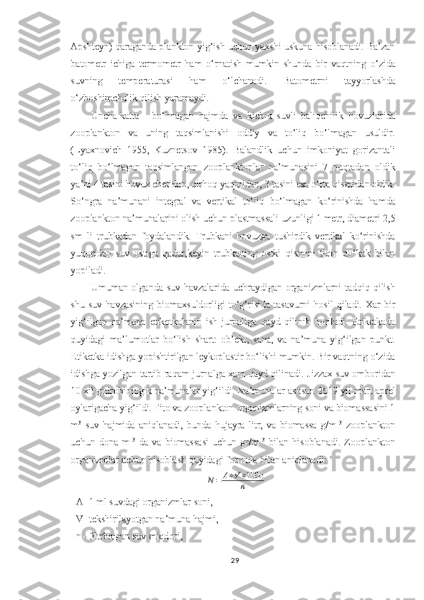 Apshteyn) qaraganda plankton yig‘ish uchun yaxshi uskuna hisoblanadi. Ba’zan
batometr   ichiga   termometr   ham   o‘rnatish   mumkin   shunda   bir   vaqtning   o‘zida
suvning   temperaturasi   ham   o‘lchanadi.   Batometrni   tayyorlashda
o‘zboshimchalik qilish yaramaydi.
Uncha katta  bo‘lmagan   hajmda   va   kichik   suvli   baliqchilik   hovuzlarida
zooplankton   va   uning   taqsimlanishi   oddiy   va   to‘liq   bo‘lmagan   usuldir.
(Lyaxnovich   1955,   Kuznetsov   1985).   Balandlik   uchun   imkoniyat   gorizantali
to‘liq   bo‘lmagan   taqsimlangan   zooplanktonlar   na’munasini   7   nuqtadan   oldik
ya’ni 4 tasini hovuz chetidan, qirhoq yaqinidan, 3 tasini esa o‘rta qismidan oldik.
So‘ngra   na’munani   integral   va   vertikal   to‘liq   bo‘lmagan   ko‘rinishda   hamda
zooplankton na’munalarini olish uchun plastmassali uzunligi 1 metr, diametri 2,5
sm   li   trubkadan   foydalandik.   Trubkani   hovuzga   tushirdik   vertikal   ko‘rinishda
yuqoridan   suv   ostiga   qadar,keyin   trubkaning   ostki   qismini   tiqin   po‘kak   bilan
yopiladi.
Umuman olganda suv havzalarida uchraydigan organizmlarni tadqiq qilish
shu   suv   havzasining   biomaxsuldorligi   to‘g‘risida   tasavurni   hosil   qiladi.   Xar   bir
yig‘ilgan   na’muna   etiketkalanib   ish   jurnaliga   qayd   qilinib   boriladi.   Etiketkada
quyidagi   ma’lumotlar   bo‘lish   shart:   ob’ekt,   sana,   va   na’muna   yig‘ilgan   punkt.
Etiketka idishga yopishtirilgan leykoplastir bo‘lishi mumkin. Bir vaqtning o‘zida
idishga yozilgan tartib raqam jurnalga xam qayd qilinadi.   Jizzax suv ombori dan
10 xil gidrobiologik na’munalar yig‘ildi. Na’munalar asosan 201 9  yil mart aprel
oylarigacha yig‘ildi. Fito va zooplankton organizmlarning soni va biomassasini 1
m 3
  suv   hajmida   aniqlanadi,   bunda   hujayra   litr,   va   biomassa   g/m   3
  zooplankton
uchun   dona   m   3
  da   va   biomassasi   uchun   gr/m   3
  bilan   hisoblanadi.   Zooplankton
organizmlar uchun hisoblash quyidagi formula bilan aniqlanadi:
N = A ∗ V ∗ 1000
n
A- 1  ml suvdagi organizmlar soni,
V- tekshirilayotgan na’muna hajmi,
n –filtrlangan suv miqdori,
29 