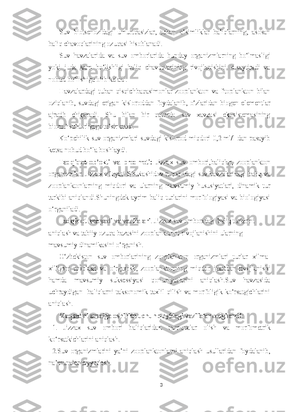 Suv   biotsenozidagi   umurtqasizlar,   tuban   o‘simliklar   baliqlarning,   asosan
baliq chavoqlarining ozuqasi hisoblanadi.
Suv   havzalarida   va   suv   omborlarida   bunday   organizmlarning   bo‘lmasligi
yoki   juda   kam   bo‘lishligi   baliq   chavoqlarining   rivojlanishini   susaytiradi   va
nobud bo‘lishiga olib keladi.
Havzalardagi   tuban   qisqichbaqasimonlar   zooplankton   va   fitoplankton   bilan
oziqlanib,   suvdagi   erigan   kisloroddan   foydalanib,   o‘zlaridan   biogen   elementlar
ajratib   chiqaradi.   S h u   bilan   bir   qatorda   suv   xavzasi   ekosistemasining
bioma h suldorligiga ta’sir etadi.
Ko‘pchilik suv organizmlari  suvdagi  kislorod miqdori  0,2 ml/l dan pasayib
ketsa nobud bo‘la boshlaydi.
Tadqiqot   ob’ekti   va   predmeti:   Jizzax   suv   ombori,baliqlar,   zooplankton
organizmlar. Jizzax viloyati SH.Rashidov tumanidagi suv havzalaridagi baliq va
zooplanktonlarning   miqdori   va   ularning   mavsumiy   hususiyatlari,   dinamik   tur
tarkibi   aniqlandi.Shuningdek ayrim  baliq  turlarini  morfologiyasi  va  biologiyasi
o‘rganiladi.
Tadqiqot maqsadi va vazifalari . Jizzax suv omboridagi baliq turlarini 
aniqlash va tabiiy ozuqa bazasini zooplanktonni rivojlanishini ularning 
mavsumiy dinamikasini o‘rganish.
O‘zbekiston   suv   omborlarining   zooplankton   organizmlari   turlar   xilma-
xilligini   aniqlash   va   o‘rganish,   zooplanktonning   miqdor   jihatdan   rivojlanishi
hamda   mavsumiy   suksessiyasi   qonuniyatlarini   aniqlash.Suv   havzasida
uchraydigan    baliqlarni   taksonomik  taxlil  qilish  va  morfoligik  ko‘rsatgichlarini
aniqlash.
Maqsadni amalga oshirish uchun quyidagi vazifalar belgilandi :
1.   Jizzax   suv   ombori   b aliq laridan   namunalar   olish   va   morfometrik
ko‘rsatkichlarini aniqlash.
2.Suv   organizmlarini   ya’ni   zooplanktonlarni   aniqlash   usullaridan   foydalanib,
na’munalar  tayyorlash.
3 