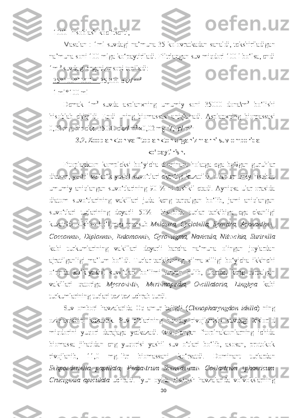 1000- hisoblash koefitsenti,
Masalan   :   1ml   suvdagi   na’muna   35   kolovratkadan   sanaldi,   tekshiriladigan
na’muna soni 100 mlga ko‘paytiriladi. Filtrlangan suv miqdori 100 l bo‘lsa, endi
1m  3 
suvdagi organizmsoni topiladi:
35*100*1000 =   35,000 ekz/ m 3
1 ml*100 ml
Demak   1m 3  
suvda   asplanxning   umumiy   soni   35000   dona\m 3
  bo‘lishi
hisoblab   chiqildi.   Endi   uning   biomassasi   aniqlanadi.   Asplanxning   biomassasi
0,02 mg, bir ekz. 35000  ekz/  m 3 
x0,02 mg =7,0g/  m 3.
3.2.  Zooplankton va fitoplankton organizmlarni  suv omborida
ko‘paytirish.
Fitoplankton   kompleksi   bo‘yicha   dominant   holatga   ega   bo‘lgan   guruhlar
diatom, yashil va ko‘k-yashil suvo‘tlari ekanligi kuzatildi. Ular umumiy hisobda
umumiy   aniqlangan   suvo‘tlarining   90   %   ni   tashkil   etadi.   Ayniqsa   ular   orasida
diatom   suvo‘tlarining   vakillari   juda   keng   tarqalgan   bo‘lib,   jami   aniqlangan
suvo‘tlari   turlarining   deyarli   50%     hisobida   turlar   tarkibiga   ega   ekanligi
kuzatildi.   Ushbu   bo‘limga   mansub   Melosira,   Cyclotella,   Synedra,   Achnanthes,
Cocconeus,  Diploneus,  Entomoneis,  Gyrossigma,  Navicula, Nitzschia,  Surirella
kabi   turkumlarining   vakillari   deyarli   barcha   na’muna   olingan   joylardan
ajratilganligi   ma’lum   bo‘ldi.   Turlar   tarkibining   xilma-xilligi   bo‘yicha   ikkinchi
o‘rinda   ko‘k-yashil   suvo‘tlari   bo‘limi   turgan   bulib,   ulardan   keng   tarqalgan
vakillari   qatoriga   Mycrosistis,   Merismopedia,   Oscillatoria,   Lingbya   kabi
turkumlarining turlari tez-tez uchrab turdi.
Suv   ombori   havzalarida   Oq   a mur   balig‘i   ( Ctenopharyngdon   idella )   ning
oziqlanishini   kuzatdik.   Suv   o‘tlarining   bunday   rivojlanishi   suvdagi   kislorod
miqdorini   yuqori   darajaga   yetkazadi.   Rivojlangan   fitoplnaktonlarning   ichida
biomassa   jihatidan   eng   yuqorisi   yashil   suv   o‘tlari   bo‘lib,   asosan,   protokok
rivojlanib,   11,0   mg.-litr   biomassani   ko‘rsatdi.   Dominant   turlardan
Sehpoederiella   papillata,   Pediastrum   Scenedesmus   Coelastrum   sphaericum
Crucigenia   apiculata   uchradi.   Iyun   oyida   o‘stirish   havzalarida   volvokslarning
30 