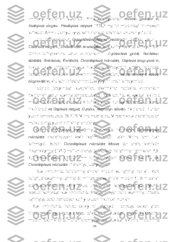 ommaviy   rivojlanishi   kuzatiladi.   Yirik   koloniyalardan   Volvoks   globator   va
Eudopina   elegans   Pandopina   mopum   1625,3   mg-litr   miqdordagi   biomassani
ko‘rsatdi. Ammo ular iyul oyiga kelib plankton tarkibidan umuman yo‘qoldi.
Oq   do‘ngpeshona (   Hypophthalmichthyes   molitrix) ni   boqish   uchun   –
Chlorella vulgaris ,  Scenedesmus acuminatus  kabi sun’iy ravishda ko‘paytiriladi.
Chipor   do‘ngpeshona   uchun   zooplankton   –   Asplanchna   girodi.   Euchlanis
dilatata, Brachionu, Keratella, Ceriodaphnia reticulate, Daphnia longispina   va
boshqa   ozuqa   ob’ektlari   maxsus   hovuzlarda   ko‘paytirilib   so‘ngra   baliqlarga
beriladi.   Karpni   boqish   uchun   xironomid   lichinkalari,   mizid,   artemiya   salina,
oligoxeata  va shu kabi ob’ektlar introduksiya yo‘li orqali ko‘paytiriladi.
Tadqiqot   jarayondagi   kuzatishlar,   tekshirishlar   natijasida   zooplankton
rivojlanishi   uchun   suvning   temperaturasi   20-25°S   atrofida   va   suvdagi   kislorod
miqdori   5,7-7,0   mg/l,   rN   esa   7-8   bo‘lishi   shart.   Bunday   temperatura   optimal
hisoblanadi   va Daphnia magna, D.pulex, Eucyclops albidus  rivojlanadi. Bundan
yuqori temperaturada 25-30°S Moina macrocopa, M.rectirostrus qisqichbaqalari
mahsuldorligi yuqori bo‘lishligi aniqlangan.
Karp   balig‘ i( Cyprinus   carpio ) ning   eng   mayda   lichinkalari   Ceriodaphnia
reticulata   qisqichbaqasini   sevib   iste’mol   qiladi.   Lekin   Moina   larni   hush
ko‘rmaydi.   Sababi   Ceriodaphnia   reticulata   Moina   dan   ancha   kichikdir.
Braginskiyning   (1960)   ma’lumotlariga   ko‘ra,   karp   balig‘ining   lichinkalari   6,5-
7,0   mm   bo‘lganda   0,23-0,34   mm   bo‘lgan   ozuqani   iste’mol   qiladi.   Bu   esa
Ceriodaphnia reticulata  o‘lchamiga juda yaqindir.
Suv   omborini da   baliqlarning   chiqish   miqdori   va   og‘irligi   har   xil.   Karp
balig‘i, chavag‘ining og‘irligi 50 milligramm va chiqish miqdori 60 % ni tashkil
etdi.Suv   omborining   tabiiy   ozuqa   organizmlari   kamayganda   Iyul   oylarida
Respublikamizdagi   suv   omborlarida   Shunda   olingan   baliq   vaznining   o‘rtacha
og‘irligiga qarab beriladigan sun’iy ozuqani hisoblash mumkin.
Suv   omborlarida   harorat   asosiy   rol   o‘ynaydi.   Harorat ga   asosan   gidro
biontlarning   h ayot   jarayonlariga   ta’sir   etadi.   Suvdagi   erigan   kislorodning
miqdori   faktor   sifatida   muhum   ahamiyatga   ega.   Suvdagi   kislorod   miqdorining
31 