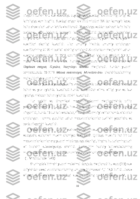 o‘zgarib   turishi   shu   suv   xavzasiga   quyilayotgan   suvdagi   kislorodning   ozligi   va
ko‘pligiga xam bog‘liq. Suvdagi erigan kislorod miqdori 2% dan kamayib ketsa
baliq chavoqlari uchun kritik xisoblanadi. Xavzalarga xaddan tashqari ko‘p baliq
tashlansa   xam   kislorod   kamayib   ketishi   kuzatildi.Fitoplankton   kompleksi
bo‘yicha   dominant   holatga   ega   bo‘lgan   guruhlar   diatom,   yashil   va   ko‘k-yashil
suvo‘tlari   ekanligi   kuzatildi.   Ular   umumiy   hisobda   umumiy   aniqlangan
suvo‘tlarining 90 % ni tashkil etishligi aniqlandi. Zooplankton rivojlanishi uchun
suvning   temperaturasi   20-25°S   atrofida   va   suvdagi   kislorod   miqdori   5,7-7,0
mg/l,   rN   esa   7-8   bo‘lishi   shart.   Bunday   temperatura   optimal   hisoblanadi   va
Daphnia   magna,   D.pulex,   Eucyclops   albidus   rivojlanadi.   Bundan   yuqori
temperaturada   25-30°S   Moina   macrocopa,   M.rectirostrus   qisqichbaqalarining
mahsuldorligi yuqori bo‘lishligi aniqlandi.
Mavsumiy  xususiyatlariga  ko‘ra zooplanktonda turlar  xilma xilligi  nisbatan
bahor   va   yoz   oylarida   kuzatiladi.Bunda   kopepodlar   xilma   xilligi   yoz   va   kuz
oylariga nisbatan bahor oylarida ortishi kuzatiladi.
Tur   tarkibi   va   dinamikasi   metazooplanktonni   rivojlantirishda   to‘liq
y e ta rlicha   o‘rganildi.   Bunda   3   ta   hovuzlarda   turlarning   hammasi   bo‘lib   amaliy
o‘rganildi, bunda 15 tur kolovratkalar, 4 tur shoxdormo‘ylovlilar hamda sikloplar
aniqlangan.   Hamma   guru h lar   uchun   metazooplanktonlar   tuzilishi   y etarlicha   va
tezda o‘zgarishi kuzatildi.
Metazooplankton   turlar   yashovchanligi   hovuz   ekosistemasida   o‘zoq
vaqtgacha   saqlanishi   muxim   ahamiyat   kasb   etadi.   Qoidaga   muvofiq   har   bir   tur
metazooplanktonlar eng yuqori miqdorga ega ekanligi, birgina bu turlarning turli
xil   boqichli   suksessiyasiga   erishildi.   Bu   muhim   haqiqiy   kolovratkalarning
munosabatidir. Aniq alohida taksonomik guruhlarni aniqlash dinamikasidir.
(I. Mirabdullaev 1985)
Shuningdek birinchi yuqori maksimal darajada rivojlanadi bu vaqt (2-5) suv
qo‘yishdan avval  zooplanktonlarning umumiy biomassasi  4,1-18,5 bo‘ldi. Jizzax
vilo ya ti   SH.   Rashidov   tumanidagi   suv   omborining   to   56-62   gacha   I-M,   I-B
32 