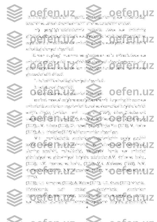 3.To‘plangan   materiallarni   o‘rganib,   zooplanktonlarning   suv   biotsenozidagi
tarqalishi va uchrash dinamikasini tahlil qilish va tur tarkibini aniqlash.
Ilmiy   yangiligi : Tatdqiqotlarimiz   natijasida   Jizzax   suv   omborining
gifrologik,gidroximik,gidrobilogik   xususiyatlari   va   ixtiofaunasi   o ‘ rganiladi   va
qayta   tadbiq   qilinadi.Jizzax   suv   omborining   barcha   xususiyatlari   va   baliqchilk
sohasidagi ahamyati o ‘rganiladi.
Bundan   quyidagi   muammo   va   gipotezalar   kelib   chiqadi: Jizzax   suv
omborinig   melortiv   xolati   va   sug‘rishdagi   ahamiyati   o‘rganilgan,ammo   uning
gidribiologiyasi   va   ixtiofaunasi   kam   o‘rganilgan.Bundan   ushbu   muommo   va
gipotezalar kelib chiqadi.
1. Baliqchilik sohasidagi ahamiyati o‘rganiladi.
2. Ixtiofaunasi o‘rganiladi.
3. Zooplankton va fitoplanktonlari o‘rganiladi.
Tadqiqot mavzusi bo ` yicha adabiyotlar sharhi:   Dunyoning bir qator suv
omborlarida zooplankton organizmlari faunasi va sistematikasi bo‘yicha ko‘plab
xorijlik   olimlar,   jumladan   Henri   H.J,   et   all.   (1994);   Robert   G.Radke   and
Uwe Kahl (2002); G. Dams (2016); Ana M.A. da Silva et all. (2009); J.A.Benzie
(2006); J.M. Boberts (2009); Ch. Farwell (2014); Sinjae Yoo (2015); M. Povlov
(2016); A.E. Friederike (2016) kabilar tomonidan o‘rganilgan.
MDH   mamlakatlarida   zooplankton   organizmlarinin   asosiy   guruhini
tashkil   etuvchi   qisqichbaqasimonlar   va   kolovratkalar   sistematikasi,
ularning   tarqalishi,   mahsuldorligi,   ekologiyasi   hamda   suv   omborlari
gidrologiyasi   va   gidroximiyasi   bo‘yicha   tadqiqotlar   A.V.   Krilov   va   boshq.,
(2009);   E.V.   Presnova   va   boshq.,   (2010),   V.R.   Alekseeva   (1995);   N.M.
Korovchinskiy   (2004);   N.V.   Kartasheva   (2006);   YU.F.   Gromova   va   A.B.
Primak
(2015); E.P. Romanova (2009); A. Xaitov (2011); E.G. Krupa (2010) ishlarida. 
O‘zbekistonda   turli   tipdagi   ekotizimlarda   zooplankton
organizmlarning   taksonomiyasi,   tarqalishi,   ekologik   xususiyatlari,   ulardan
suv   havzalari   unumdorligini   oshirishda   foydalanish   bo‘yicha   gidrobiologik
4 