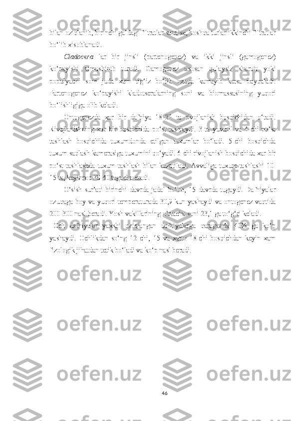 bilan oziqlanib, birinchi galdagi filtratlar sanalsa, boshqa turlariikkinchi filtratlar
bo‘lib xisoblanadi.
Cladocera   lar   bir   jinsli   (partenogenez)   va   ikki   jinsli   (gamogenez)
ko‘payishi   almashinib   turadi.   Gamogenez   asosan   qulaysiz   sharoit   yoki
populyachi   soni   juda   xam   tig‘iz   bo‘lib   ozuqa   kamayib   ketsa   payqaladi.
Partenogenez   ko‘payishi   kladotseralarning   soni   va   biomassasining   yuqori
bo‘lishligiga olib keladi.
Ontogenezda   xar   bir   dafniya   18-20   ta   rivojlanish   bosqichidan   o‘tadi.
Rivojlanishning   xar   bir   bosqichida   po‘st   tashlaydi.   3   ta   yuvinil   va   4-chi   po‘st
tashlash   bosqichida   tuxumdonda   etilgan   tuxumlar   bo‘ladi.   5-chi   bosqichda
tuxum saqlash kamerasiga tuxumini qo‘yadi. 6-chi rivojlanish bosqichida xar bir
po‘st  tashlashda  tuxum  tashlash  bilan  kuzatiladi. Avvaliga  tuxum  tashlashi   10-
15 ta, keyinroq 30-40 tagacha etadi.
O‘sish   sur’ati   birinchi   davrda   jadal   bo‘lib,   15   davrda   tugaydi.   Dafniyalar
ozuqaga boy va yuqori  temperaturada 30,9 kun yashaydi  va ontogenez vaqtida
200-300 nasl beradi. Y o sh vakillarining o‘rtacha soni 23,1 ga to‘g‘ri keladi.
Och   dafniyalar   yaxshi   oziqlangan   dafniyalarga   qaraganda   40%   ga   ko‘p
yashaydi.   Ochlikdan   so‘ng   12   chi,   15   va   xatto   18-chi   bosqichdan   keyin   xam
fizologik jihatdan tetik bo‘ladi va ko‘p nasl beradi.
46 