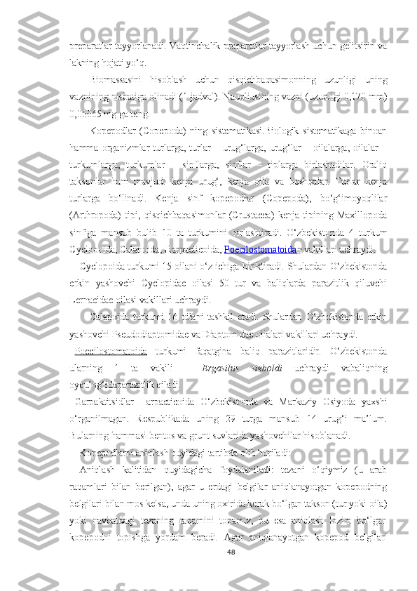 preparatlar tayyorlanadi. Vaqtinchalik preparatlar tayyorlash uchun gelitsirin va
lakning hojati yo‘q.
Biomassasini   hisoblash   uchun   qisqichbaqasimonning   uzunligi   uning
vaznining nisbatiga olinadi (1-jadval). Naupliusining vazni (uzunligi 0,170 mm)
0,00065 mg ga teng.
Kopepodlar   (Copepoda)   ning   sistematikasi.Biologik   sistematikaga   binoan
hamma   organizmlar   turlarga,   turlar   –   urug‘larga,   urug‘lar   –   oilalarga,   oilalar   –
turkumlarga,   turkumlar   –   sinflarga,   sinflar   –   tiplarga   birlashadilar.   Oraliq
taksonlar   ham   mavjud:   kenja   urug‘,   kenja   oila   va   boshqalar.   Turlar   kenja
turlarga   bo‘linadi.   Kenja   sinf   kopepodlar   (Copepoda),   bo‘g‘imoyoqlilar
(Arthropoda)   tipi,   qisqichbaqasimonlar   (Crustacea)   kenja   tipining   Maxillopoda
sinfiga   mansub   bulib   10   ta   turkumini   birlashtiradi.   O‘zbekistonda   4   turkum
Cyclopoida, Calanoida, Harpacticoida,  Poecilostomatoida n  vakillari uchraydi.
Cyclopoida turkumi 15 oilani o‘z ichiga biriktiradi. Shulardan O‘zbekistonda
erkin   yashovchi   Cyclopidae   oilasi   50   tur   va   baliqlarda   parazitlik   qiluvchi
Lernaeidae oilasi vakillari uchraydi.
Calanoida   turkumi   16   oilani   tashkil   etadi.   Shulardan   O‘zbekistonda   erkin
yashovchi Pseudodiaptomidae va Diaptomidae oilalari vakillari uchraydi.
Poecilostomatoida   turkumi   faqatgina   baliq   parazitlaridir.   O‘zbekistonda
ularning   1   ta   vakili   –   Ergasilus   sieboldi   uchraydi   vabaliqning
oyqulog‘idaparazitlik qiladi.
Garpaktitsidlar   Harpacticoida   O‘zbekistonda   va   Markaziy   Osiyoda   yaxshi
o‘rganilmagan.   Respublikada   uning   29   turga   mansub   14   urug‘i   ma’lum.
Bularning hammasi bentos va grunt suvlarida yashovchilar hisoblanadi.
Kopepodlarni aniqlash quyidagi tartibda olib boriladi:
Aniqlash   kalitidan   quyidagicha   foydalaniladi:   tezani   o‘qiymiz   (u   arab
raqamlari   bilan   berilgan),   agar   u   erdagi   belgilar   aniqlanayotgan   kopepodning
belgilari bilan mos kelsa, unda uning oxirida kerak bo‘lgan takson (tur yoki oila)
yoki   navbatdagi   tezaning   raqamini   topamiz,   bu   esa   aniqlash   lozim   bo‘lgan
kopepodni   topishga   yordam   beradi.   Agar   aniqlanayotgan   kopepod   belgilari
48 