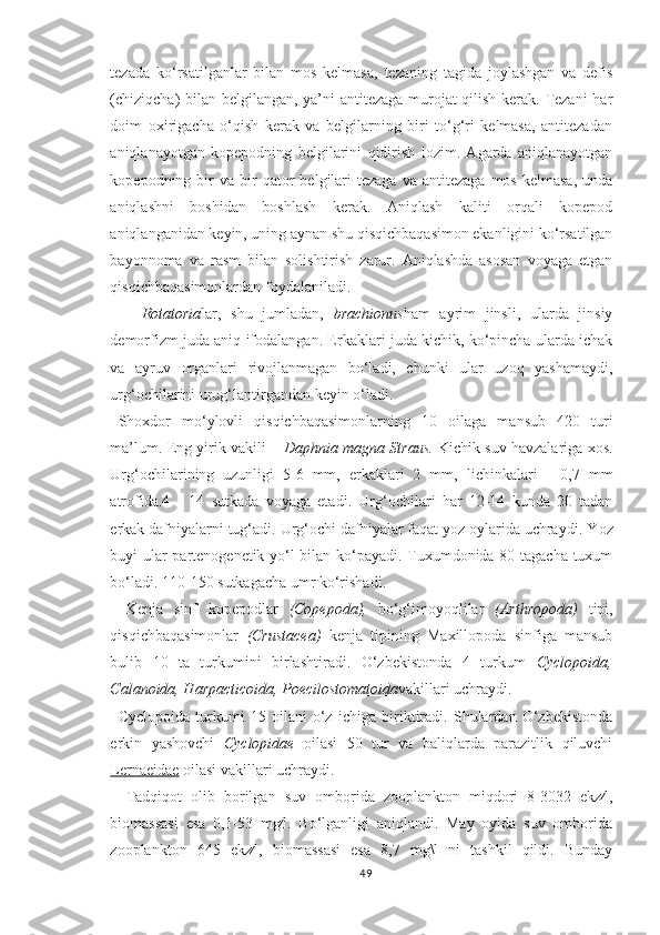 tezada   ko‘rsatilganlar   bilan   mos   kelmasa,   tezaning   tagida   joylashgan   va   defis
(chiziqcha) bilan belgilangan, ya’ni antitezaga murojat qilish kerak. Tezani  har
doim   oxirigacha   o‘qish   kerak   va   belgilarning   biri   to‘g‘ri   kelmasa,   antitezadan
aniqlanayotgan   kopepodning   belgilarini   qidirish   lozim.   Agarda   aniqlanayotgan
kopepodning  bir  va   bir  qator   belgilari  tezaga   va  antitezaga   mos  kelmasa,   unda
aniqlashni   boshidan   boshlash   kerak.   Aniqlash   kaliti   orqali   kopepod
aniqlanganidan keyin, uning aynan shu qisqichbaqasimon ekanligini ko‘rsatilgan
bayonnoma   va   rasm   bilan   solishtirish   zarur.   Aniqlashda   asosan   voyaga   etgan
qisqichbaqasimonlardan foydalaniladi.
Rotatoria lar,   shu   jumladan,   brachionus ham   ayrim   jinsli,   ularda   jinsiy
demorfizm juda aniq ifodalangan. Erkaklari juda kichik, ko‘pincha ularda ichak
va   ayruv   organlari   rivojlanmagan   bo‘ladi,   chunki   ular   uzoq   yashamaydi,
urg‘ochilarini urug‘lantirgandan keyin o‘ladi.
S h oxdor   mo‘ylovli   qisqichbaqasimonlarning   10   oilaga   mansub   420   turi
ma’lum. Eng yirik vakili –   Daphnia magna Straus .   Kichik suv havzalariga xos.
Urg‘ochilarining   uzunligi   5-6   mm,   erkaklari   2   mm,   lichink alari   -   0,7   mm
atrofida .4   -   14   sut kada   voyaga   etadi .   Urg‘ochilari   har   12-14   kunda   20   tadan
erkak dafniyalarni tug‘adi. Urg‘ochi dafniyalar faqat yoz oylarida uchraydi. Y o z
buyi ular partenogenetik yo‘l bilan ko‘payadi. Tuxumdonida 80 tagacha tuxum
bo‘ladi. 110-150 sutkagacha umr ko‘rishadi.
Kenja   sinf   kopepodlar   (Copepoda),   bo‘g‘imoyoqlilar   (Arthropoda)   tipi,
qisqichbaqasimonlar   (Crustacea)   kenja   tipining   Maxillopoda   sinfiga   mansub
bulib   10   ta   turkumini   birlashtiradi.   O‘zbekistonda   4   turkum   Cyclopoida,
Calanoida, Harpacticoida,  Poecilostomatoida vakillari uchraydi.
Cyclopoida   turkumi   15   oilani   o‘z   ichiga   biriktiradi.   Shulardan   O‘zbekistonda
erkin   yashovchi   Cyclopidae   oilasi   50   tur   va   baliqlarda   parazitlik   qiluvchi
Lernaeidae  oilasi vakillari uchraydi.
Tadqiqot   olib   borilgan   suv   omborida   zooplankton   miqdori   8-3032   ekz∕l,
biomassasi   esa   0,1-53   mg∕l.   Bo‘lganligi   aniqlandi.   May   oyida   suv   omborida
zooplankton   645   ekz∕l,   biomassasi   esa   8,7   mg\l   ni   tashkil   qildi.   Bunday
49 