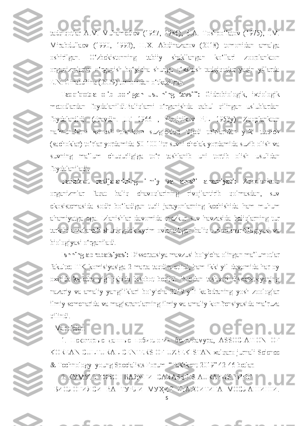 tadqiqotlar   A.M.   Muhamediev   (1967,   1986),   E.A.   Toshpo‘latov   (1975),   I.M.
Mirabdullaev   (1990,   1992),   H.X.   Abdinazarov   (2018)   tomonidan   amalga
oshirilgan.   O‘zbekistonning   tabiiy   shakllangan   ko‘llari   zooplankton
organizmlarini   o‘rganish   bo‘yicha   shunga   o‘xshash   tadqiqotlar   yaqin   yillarda
E.N. Ginatullina (2009) tomonidan o‘tkazilgan.
Tadqiqotda   olib   borilgan   usulning   tavsifi:   Gidrobiologik,   ixtiologik
metodlardan   foydalanildi.Baliqlarni   o‘rganishda   qabul   qilingan   uslublardan
foydalanildi.   (Pravdin.   I .F   1966   ,   Pirojnikov   P.L   1953y).   Zooplankton
na’munalarni   konusli   plankton   suzgichlari   Djedi   to‘rlaridan   yoki   tutqich
(sachoklar) to’rlar yordamida   50 - 100   litr suvni chelak yordamida suzib olish va
suvning   ma’lum   chuqurligiga   to‘r   tashlanib   uni   tortib   olish   usuli dan
foydalaniladi .
Tadqiqot   natijalarining   ilmiy   va   amali   ahamiyati:   Zooplankton
organizmlar   faqat   baliq   chavoqlarining   rivojlantirib   qolmasdan,   suv
ekosistemasida   sodir   bo‘ladigan   turli   jarayonlarning   kechishida   ham   muhum
ahamiyatga   ega.   Izlanishlar   davomida   mazkur   suv   havzasida   baliqlarning   tur
tarkibi   aniqlanadi   shuningdek  ayrim   ovlanadigan  baliq turlari   marfologiyasi   va
biologiyasi o‘rganiladi. 
Ishning aprobatsiyasi:  Dissertatsiya mavzusi bo`yicha olingan ma’lumotlar
fakultet ITK komisiyasiga 2 marta taqdim etildi, ham ikki yil davomida har oy
oxirida   kafedra   yig`ilishida   hisobot   berildi.   Bundan   tashqari   dissertatsiyaning
nazariy   va   amaliy   yangiliklari   bo`yicha   2019-yili   kafedraning   yosh   zoologlar
ilmiy semenarida va magistrantlarning ilmiy va amaliy konfrensiyasida ma’ruza
qilindi.
Maqolalar:
1.   Некоторые   данные   побиологии   белогоамура ,   ASSOCIATION   OF
KOREAN CULTURAL CENTERS OF UZBEKISTAN xalqaro jurnali Science
& Technology  young Specialists Forum  “Tashkent 2019” 42-46 betlar. 
2. КУМУШ ТОВОН БАЛИҒИ- CARASSIUS AURATUS НИНГ 
БИОЛОГИЯСИ   ВА   ТУРЛИ   МУҲИТ   ШАРОИТИГА   МОСЛАШИШИ.
5 