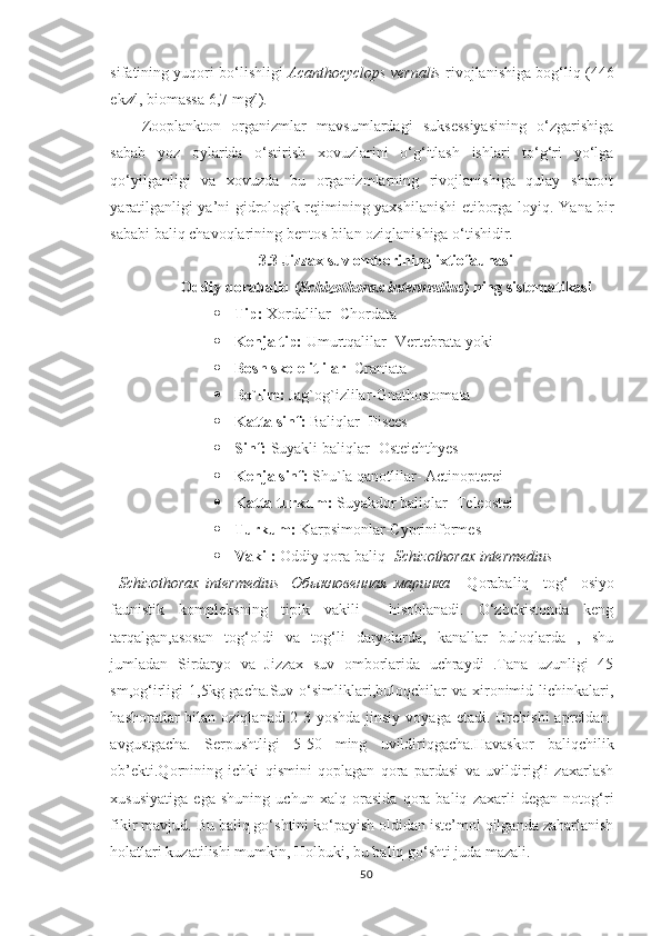 sifatining yuqori bo‘lishligi   Acanthocyclops vernalis  rivojlanishiga bog‘liq (446
ekz∕l, biomassa 6,7 mg∕l).
Zooplankton   organizmlar   mavsumlardagi   suksessiyasining   o‘zgarishiga
sabab   yoz   oylarida   o‘stirish   xovuzlarini   o‘g‘itlash   ishlari   to‘g‘ri   yo‘lga
qo‘yilganligi   va   xovuzda   bu   organizmlarning   rivojlanishiga   qulay   sharoit
yaratilganligi ya’ni gidrologik rejimining yaxshilanishi etiborga loyiq. Y a na bir
sababi baliq chavoqlarining bentos bilan oziqlanishiga o‘tishidir.
3.3  Jizzax suv ombori ning ixtiofaunasi
Oddiy qorabaliq  ( Schizothorax   intermedius )  ning sistematikasi
 Tip:  Xordalilar- Chordata
 Kenja tip:  Umurtqalilar- Vertebrata yoki
 Bosh skelelitlilar - Craniata 
 Bo`lim:  Jag`og`izlilar-Gnathostomata
 Katta sinf:  Baliqlar- Pisces
 Sinf:  Suyakli baliqlar- Osteichthyes
 Kenja sinf:  Shu`la qanotlilar- Actinopterei
 Katta turkum:  Suyakdor baliqlar- Teleostei
 Turkum:  Karpsimonlar-Cypriniformes
 Vakil:  Oddiy qora baliq-  Schizothorax intermedius
Schizothorax   intermedius -   Обыкновенная   маринка   -   Qorabaliq –   tog‘-   osiyo
faunistik   kompleksning   tipik   vakili     hisoblanadi.   O‘zbekistonda   keng
tarqalgan,asosan   tog‘oldi   va   tog‘li   daryolarda,   kanallar   buloqlarda   ,   shu
jumladan   Sirdaryo   va   Jizzax   suv   omborlarida   uchraydi   .Tana   uzunligi   45
sm,og‘irligi  1,5kg  gacha.Suv  o‘simliklari,buloqchilar  va   xironimid  lichinkalari,
hashoratlar  bilan  oziqlanadi.2-3 yoshda  jinsiy  voyaga  etadi.  Urchishi  apreldan-
avgustgacha.   Serpushtligi   5-50   ming   uvildiriqgacha.Havaskor   baliqchilik
ob’ekti.Qornining   ichki   qismini   qoplagan   qora   pardasi   va   uvildirig‘i   zaxarlash
xususiyatiga   ega   shuning   uchun   xalq   orasida   qora   baliq   zaxarli   degan   notog‘ri
fikir mavjud. Bu baliq go‘shtini ko‘payish oldidan iste’mol qilganda zaharlanish
holatlari kuzatilishi mumkin ,  Holbuki, bu baliq go‘shti juda mazali.
50 