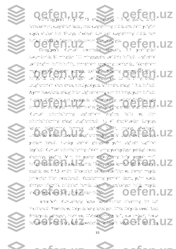 Morfologiyasi:   Bo’yi   30-45   sm,   og’irligi   1-2   kg   gacha,   tanasi
lappaksimon, suzgichlari katta, orqa suzgichining oldida arra tishli yo’g’on
suyak   shulasi   bor.   Shunga   o’xshash   dum   osti   suzgichining   oldida   ham
bo’ladi. Orqasi ko’kimtir, qorin tomoni kumushrangda.
Biologiyasi:   Kumush   tovonbaliq   serpusht,   2-3   yoshligidan
tuxumdonida   50   mingdan   100   mingtagacha   uvildiriq   bo’ladi.   Urg’ochisi
uvildirig’ini   bo’lib-bo’lib,   birinchisini   aprelning   oxirlarida,   ikkinchisini
may   oyining   ikkinchi   yarmida   tashlaydi.   Suvning   harorati   16-24 0
  C
bo’lganda   urg’ochisi   tashlagan   uvildiriqni   shu   tur   baliqning   erkagi
urug’lantirishi shart emas, populyatsiyada ko’pincha erkagi 1-2 ta bo’ladi.
Ayrim havzalarda erkagi bilan urg’ochisining soni bir-biriga yaqin bo’ladi.
Bunday   bir   jinslik   populyatsiyada   urg’ochisining   uvildirig’ini   ekologik
tomondan ularda yaqin bo’lgan boshqa tur baliqning erkagi urug’lantiradi.
Kumush   tobonbaliqning   urg’ochisini   zog’ora   baliq   va   oltin
tobonbaliqlarning   erkagi   urug’lantiradi.   Bu   xil   chatishuvdan   dunyoga
kelgan   baliqlarning   hammasi   urg’ochi   bo’lib,   onasiga   o’xshaydi.
Urchishda   sperma   tuxumni   urug’lantirmaydi,   balki   uning   rivojlanishiga
yordam   beradi.   Bunday   urchish   gipogenez   ya’ni   urg’ochi   tug’ilish
deyiladi. Kumush tobonbaliqning o’sishi uning yashaydigan yerdagi ovqat
sharoitiga   bog’liq.   M-n:   bir   yashar   chavog’ining   bo’yi   yemish   mo’l
bo’lgan Kattaqo’r’gon suv omborida 12 sm, ovqat kam bo’lgan Amudaryo
etagida   esa   6-6,5   smdir.   Chavoqlari   asosan   suvo’tlar   va   qisman   mayda
jonivorlar   bilan   ovqatlanadi.   Kattalarining   yemishi   detrit,   ya’ni   suvda
chirigan   o’simlik   qoldiqlari   hamda   ular   bilan   aralashgan   holda   mayda
qisqichbaqa, kana kabi jonivorlardan iborat.
Tarqalishi :   Kumushrang   karas   karpsimonlar   oilasining   bir   turi
hisoblanadi. Yevropa va Osiyoda keng tarqalgan. O’rta Osiyoda avval faqat
Sirdaryoda   uchragan,   hozir   esa   O’zbekistonning   ko’l,   suv   ombori,   hovuz
baliqchilik   xo’jaliklari   kabi   havzalarida   ko’payib   ketgan.   Bu   baliq   joy
53 