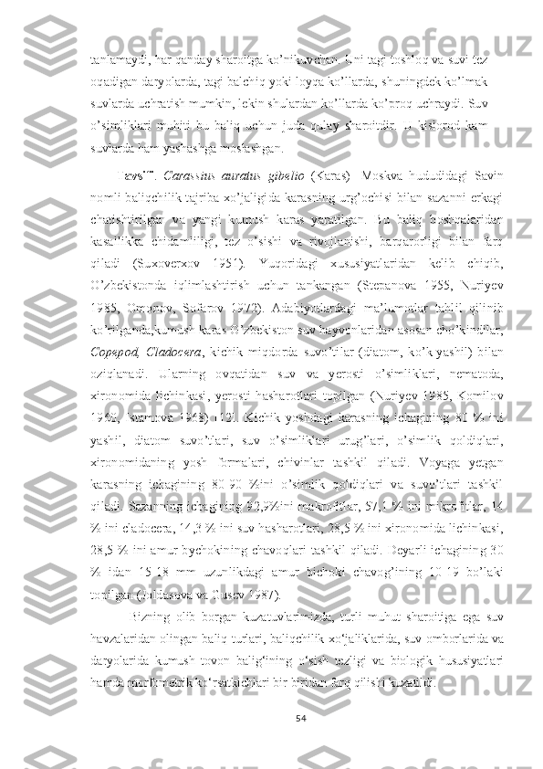 tanlamaydi, har qanday sharoitga ko’nikuvchan. Uni tagi toshloq va suvi tez
oqadigan daryolarda, tagi balchiq yoki loyqa ko’llarda, shuningdek ko’lmak
suvlarda uchratish mumkin, lekin shulardan ko’llarda ko’proq uchraydi. Suv
o’simliklari   muhiti   bu   baliq   uchun   juda   qulay   sharoitdir.   U   kislorod   kam
suvlarda ham yashashga moslashgan.
Tavsifi .   Carassius   auratus   gibelio   (Karas)-   Moskva   hududidagi   Savin
nomli baliqchilik tajriba xo’jaligida karasning  urg’ochisi  bilan sazanni  erkagi
chatishtirilgan   va   yangi   kumush   karas   yaratilgan.   Bu   baliq   boshqalaridan
kasallikka   chidamliligi,   tez   o’sishi   va   rivojlanishi,   barqarorligi   bilan   farq
qiladi   (Suxoverxov   1951).   Yuqoridagi   xususiyatlaridan   kelib   chiqib,
O’zbekistonda   iqlimlashtirish   uchun   tankangan   (Stepanova   1955,   Nuriyev
1985,   Omonov,   Sofarov   1972).   Adabiyotlardagi   ma’lumotlar   tahlil   qilinib
ko’rilganda,kumush karas O’zbekiston suv hayvonlaridan asosan cho’kindilar,
Copepod,   Cladocera ,   kichik   miqdorda   suvo’tilar   (diatom,   ko’k-yashil)   bilan
oziqlanadi.   Ularning   ovqatidan   suv   va   yerosti   o’simliklari,   nematoda,
xironomida   lichinkasi,   yerosti   hasharotlari   topilgan   (Nuriyev   1985,   Komilov
1960,   Istamova   1968)   [12].   Kichik   yoshdagi   karasning   ichagining   80   %   ini
yashil,   diatom   suvo’tlari,   suv   o’simliklari   urug’lari,   o’simlik   qoldiqlari,
xironomidaning   yosh   formalari,   chivinlar   tashkil   qiladi.   Voyaga   yetgan
karasning   ichagining   80-90   %ini   o’simlik   qoldiqlari   va   suvo’tlari   tashkil
qiladi.  Sazanning   ichagining   92,9%ini   makrofitlar,  57,1  %   ini   mikrofitlar,  14
% ini cladocera, 14,3 % ini suv hasharotlari, 28,5 % ini xironomida lichinkasi,
28,5 % ini amur  bychokining chavoqlari tashkil  qiladi. Deyarli  ichagining 30
%   idan   15-18   mm   uzunlikdagi   amur   bichoki   chavog’ining   10-19   bo’laki
topilgan (Joldasova va Gusev 1987).
Bizning   olib   borgan   kuzatuvlarimizda,   turli   muhut   sharoitiga   ega   suv
havzalaridan olingan baliq turlari, baliqchilik xo‘jaliklarida, suv omborlarida va
daryolarida   kumush   tovon   balig‘ining   o‘sish   tezligi   va   biologik   hususiyatlari
hamda morfometrik ko‘rsatkichlari bir biridan farq qilishi kuzatildi.
54 