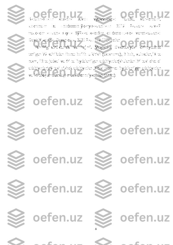 Биологиянинг     ҳозирги     замон     муаммолари:     Талаба,     магистрант,
докторант     ва     профессор-ўқитувчиларнинг     2019     йилдаги     илмий
тадқиқот   ишлари   якуни   бўйича   ҳисобот   конференцияси   материаллари:
СамДУ нашри. Самарқанд, 2020 йил. 109-111-  betlar
Ishning   strukturasi   va   hajmi.   Magistrlik   dissertasiyasi   kompyuterda
terilgan   79   sahifadan   iborat   bo lib   u   kirish   (asosnoma),   3   bob,   xulosalar,18ʻ   ta
rasm,   12   ta   jadval   va   64   ta   foydalanilgan   adabiyotlar(shulardan   34   tasi   chet   el
adabiyotlari, 9 tasi o‘zbek adabiyotlar ,7 tasi internet foydalanilgan adabiyotlar
va 14 tasi jurnallardagi maqolalar ro yxatidan iborat).	
ʻ
6 