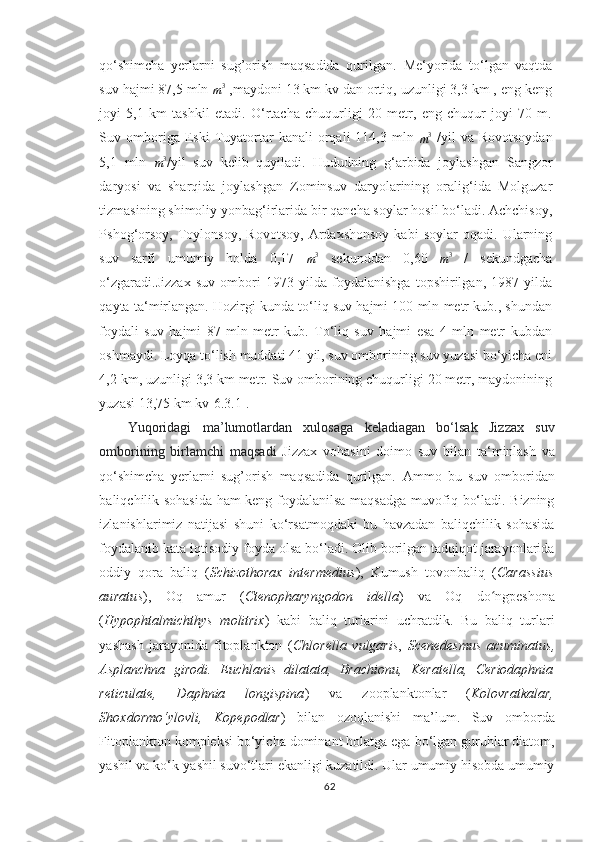 qo‘shimcha   yerlarni   sug’orish   maqsadida   qurilgan.   Me‘yorida   to‘lgan   vaqtda
suv hajmi 87,5 mln m3  ,maydoni 13 km kv dan ortiq, uzunligi 3,3 km , eng keng
joyi   5,1   km   tashkil   etadi.   O‘rtacha   chuqurligi   20   metr,   eng   chuqur   joyi   70   m.
Suv  omboriga  Eski  Tuyatortar   kanali  orqali   114,3  mln  	
m3   /yil   va  Rovotsoydan
5,1   mln  
m 3
/yil   suv   kelib   quyiladi.   Hududning   g‘arbida   joylashgan   Sangzor
daryosi   va   sharqida   joylashgan   Zominsuv   daryolarining   oralig‘ida   Molguzar
tizmasining shimoliy yonbag‘irlarida bir qancha soylar hosil bo‘ladi. Achchisoy,
Pshog‘orsoy,   Toylonsoy,   Rovotsoy,   Ardaxshonsoy   kabi   soylar   oqadi.   Ularning
suv   sarfi   umumiy   holda   0,17  
m 3
  sekunddan   0,60  
m 3
  /   sekundgacha
o‘zgaradi. Jizzax   suv   ombori   1973   yilda   foydalanishga   topshirilgan,   1987   yilda
qayta ta‘mirlangan. Hozirgi kunda to‘liq suv hajmi 100 mln metr kub., shundan
foydali   suv   hajmi   87   mln   metr   kub.   To‘liq   suv   hajmi   esa   4   mln   metr   kubdan
oshmaydi. Loyqa to‘lish muddati 41 yil, suv omborining suv yuzasi bo‘yicha eni
4,2 km, uzunligi 3,3 km metr. Suv omborining chuqurligi 20 metr, maydonining
yuzasi 13,75 km kv[6.3.1].
Yuqoridagi   ma’lumotlardan   xulosaga   keladiagan   bo‘lsak   Jizzax   suv
omborining   birlamchi   maqsadi   Jizzax   vohasini   doimo   suv   bilan   ta‘minlash   va
qo‘shimcha   yerlarni   sug’orish   maqsadida   qurilgan.   Ammo   bu   suv   omboridan
baliqchilik sohasida ham keng foydalanilsa maqsadga muvofiq bo‘ladi. Bizning
izlanishlarimiz   natijasi   shuni   ko‘rsatmoqdaki   bu   havzadan   baliqchilik   sohasida
foydalanib kata iqtisodiy foyda olsa bo‘ladi. Olib borilgan tadqiqot jarayonlarida
oddiy   qora   baliq   ( Schizothorax   intermedius ) ,   Kumush   tovonbaliq   ( Carassius
auratus ) ,   Oq   amur   ( Ctenopharyngodon   idella )   va   Oq   do ngpeshona	
ʻ
( Hypophtalmichthys   molitrix )   kabi   baliq   turlarini   uchratdik.   Bu   baliq   turlari
yashash   jarayonida   fitoplankton   ( Chlorella   vulgaris ,   Scenedesmus   acuminatus ,
Asplanchna   girodi.   Euchlanis   dilatata,   Brachionu,   Keratella,   Ceriodaphnia
reticulate,   Daphnia   longispina )   va   zooplanktonlar   ( Kolovratkalar,
Shoxdormo‘ylovli,   Kopepodlar )   bilan   ozoqlanishi   ma’lum.   Suv   omborda
Fitoplankton kompleksi bo‘yicha dominant holatga ega bo‘lgan guruhlar diatom,
yashil va ko‘k-yashil suvo‘tlari ekanligi kuzatildi. Ular umumiy hisobda umumiy
62 