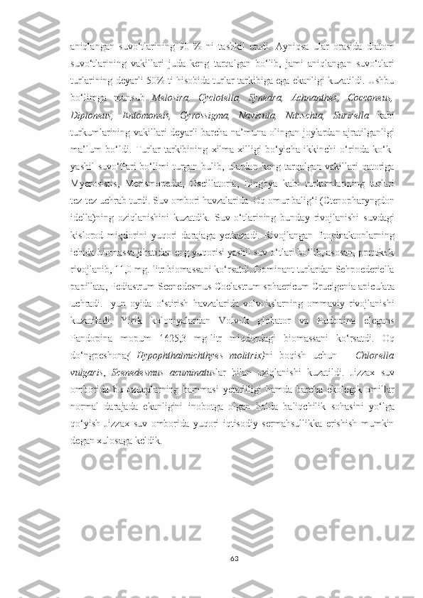 aniqlangan   suvo‘tlarining   90   %   ni   tashkil   etadi.   Ayniqsa   ular   orasida   diatom
suvo‘tlarining   vakillari   juda   keng   tarqalgan   bo‘lib,   jami   aniqlangan   suvo‘tlari
turlarining deyarli 50% ti hisobida turlar tarkibiga ega ekanligi kuzatildi. Ushbu
bo‘limga   mansub   Melosira,   Cyclotella,   Synedra,   Achnanthes,   Cocconeus,
Diploneus,   Entomoneis,   Gyrossigma,   Navicula,   Nitzschia,   Surirella   kabi
turkumlarining vakillari  deyarli  barcha na’muna olingan joylardan ajratilganligi
ma’lum   bo‘ldi.   Turlar   tarkibining   xilma-xilligi   bo‘yicha   ikkinchi   o‘rinda   ko‘k-
yashil   suvo‘tlari   bo‘limi   turgan   bulib,  ulardan  keng   tarqalgan   vakillari   qatoriga
Mycrosistis,   Merismopedia,   Oscillatoria,   Lingbya   kabi   turkumlarining   turlari
tez-tez uchrab turdi.  Suv ombori  havzalarida   Oq o mur balig‘i ( Ctenopharyngdon
idella) ning   oziqlanishini   kuzatdik.   Suv   o‘tlarining   bunday   rivojlanishi   suvdagi
kislorod   miqdorini   yuqori   darajaga   yetkazadi.   Rivojlangan   fitoplnaktonlarning
ichida biomassa jihatidan eng yuqorisi yashil suv o‘tlari bo‘lib, asosan, protokok
rivojlanib, 11,0 mg.-litr biomassani ko‘rsatdi. Dominant turlardan Sehpoederiella
papillata, Pediastrum Scenedesmus Coelastrum sphaericum Crucigenia apiculata
uchradi.   Iyun   oyida   o‘stirish   havzalarida   volvokslarning   ommaviy   rivojlanishi
kuzatiladi.   Yirik   koloniyalardan   Volvok   globator   va   Eudopina   elegans
Pandopina   mopum   1625,3   mg-litr   miqdordagi   biomassani   ko‘rsatdi.   Oq
do‘ngpeshona (   Hypophthalmichthyes   molitrix) ni   boqish   uchun   –   Chlorella
vulgaris ,   Scenedesmus   acuminatus lar   bilan   oziqlanishi   kuzatildi .   Jizzax   suv
omborida   bu   ozuqalarning   hammasi   yetarliligi   hamda   barcha   ekologik   omillar
normal   darajada   ekanligini   inobotga   olgan   holda   baliqchilik   sohasini   yo‘lga
qo‘yish   Jizzax   suv   omborida   yuqori   iqtisodiy   sermahsullikka   erishish   mumkin
degan xulosaga keldik.
63 